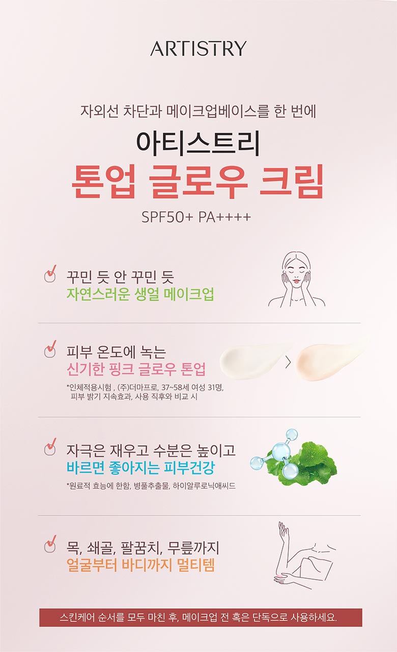 artistry 자외선 차단과 메이크업 베이스를 한번에  / 아티스트리 톤업 글로우 크림 SPF50+ PA++++/ 꾸민 듯 안 꾸민 듯 자연스러운 생얼 메이크업 / 피부 온도에 녹는 신기한 핑크 글로우 톤업 *인체적용시험. (주)더마프로, 37~58세 여성 31명, 피부 밝기 지속효과, 사용 직후와 비교시 / 자극은 재우고 수분으 높이고 바르면 좋아지는 피부건강 *원료적 효능에 한함. 병물 추출물, 하이알루로닉애씨드 / 목, 쇄골, 팔꿈치, 무릎까지 얼굴부터 바디까지 멀티템 / 스킨케어 순서를 모두 마친 후, 메이크업 전 혹은 단독으로 사용하세요. 