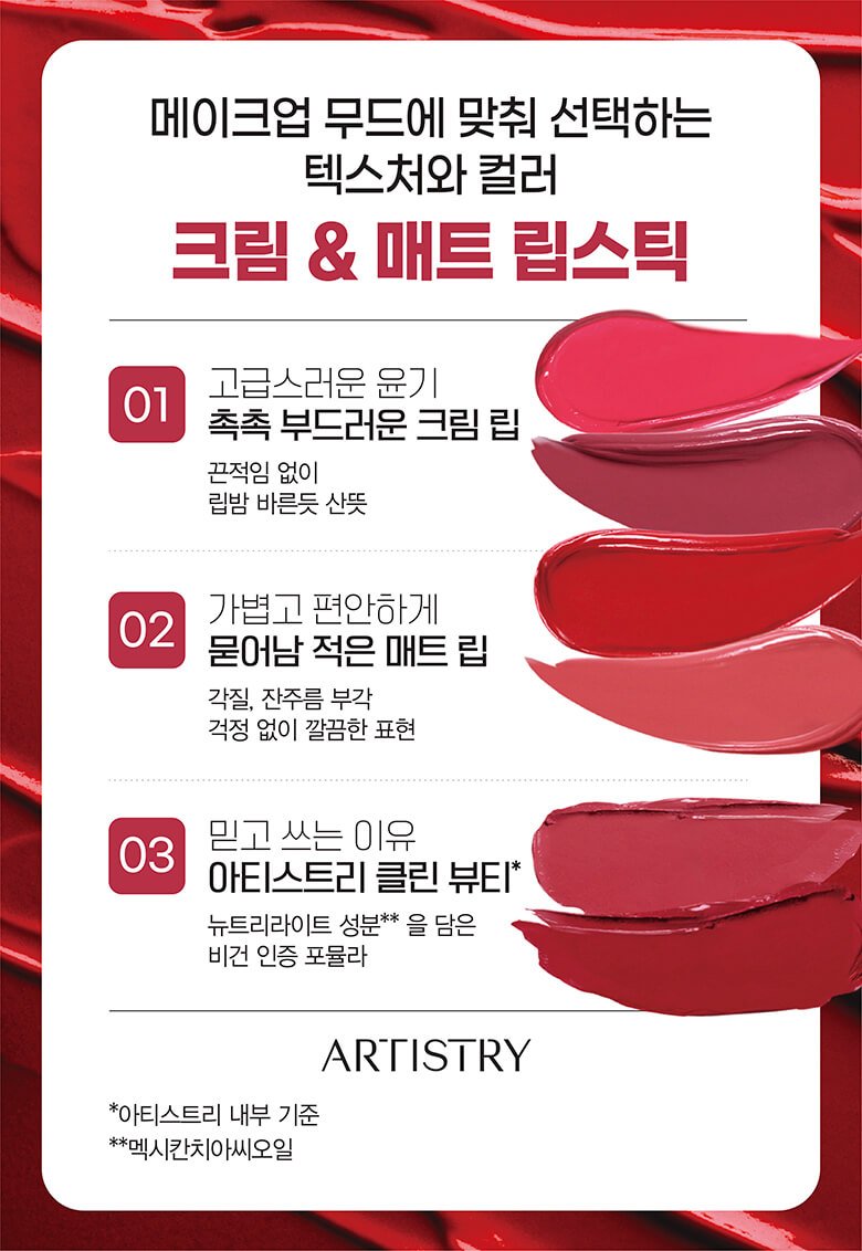 메이크업 무드에 맞춰 선택하는 텍스처와 컬러 : 크림 & 매트 립스틱 - 01 고급스러운 윤기 촉촉 부드러운 크림 립 : 끈적임 없이 립밤 바른듯 산뜻, 02 가볍고 편안하게 묻어남 적은 매트 립 : 각질, 잔부름 부각 걱정 없이 깔끔한 표현, 03 믿고 쓰는 이유 아티스트리 클린 뷰티* : 뉴트리라이트 성분**을 담은 비건 인증 포뮬라 / artistry logo *아티스트리 내부 기준, **멕시칸치아씨오일
