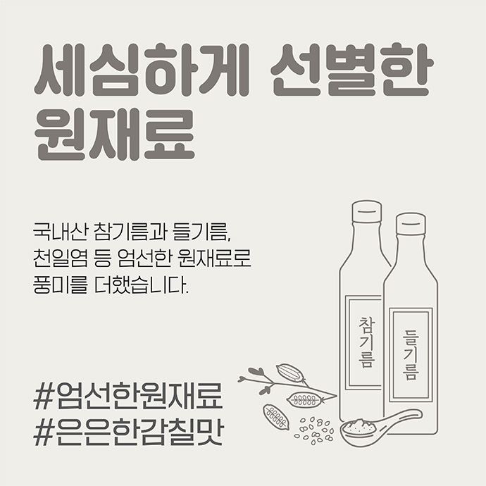 세심하게 선별한 원재료 국내산 참기름과 들기름 천일염 등 엄선한 원재료로 풍미를 더했습니다. #엄선한원재료 #은은한감칠맛 이미지
