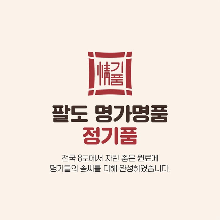 팔도 명가명품 정기품 전국 8도에서 자란 좋은 원료에 명가들의 솜씨를 더해 완성하였습니다.