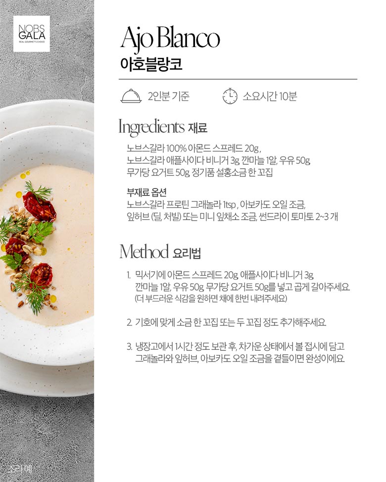 아호블랑코 노브스갈라 100% 아몬드 스프레드 20g, 노브스갈라 애플사이다 비니거 3g, 깐마늘 1알, 우유 50g, 무가당 요거트 50g 정기품 설홍소금 한 꼬집 / 부재료 옵션 노브스갈라 프로틴 그래놀라 1tsp, 아보카도 오일 조금, 잎허브(딜, 처빌) 또는 미니 잎채소 조금, 썬드라이 토마토 2~3개 / method요리법 1. 믹서기에 아몬드 스프레드 20g, 애플사이다 비니거 3g,깐마늘 1알, 우유 50g, 무가당 요거트 50g를 넣고 곱게 갈아주세요(더 부드러운 식감을 원하면 채에 한번 내려주세요) 2. 기호에 맞게 소금 한 꼬집 또는 두꼬집 정도 추가해주세요. 3. 냉장고에서 1시간 정도 보관 후, 차가운 상태에서 볼 접시에 담고 그래놀라와 잎허브, 아보카도 오일 조금 곁들이면 완성이에요.
