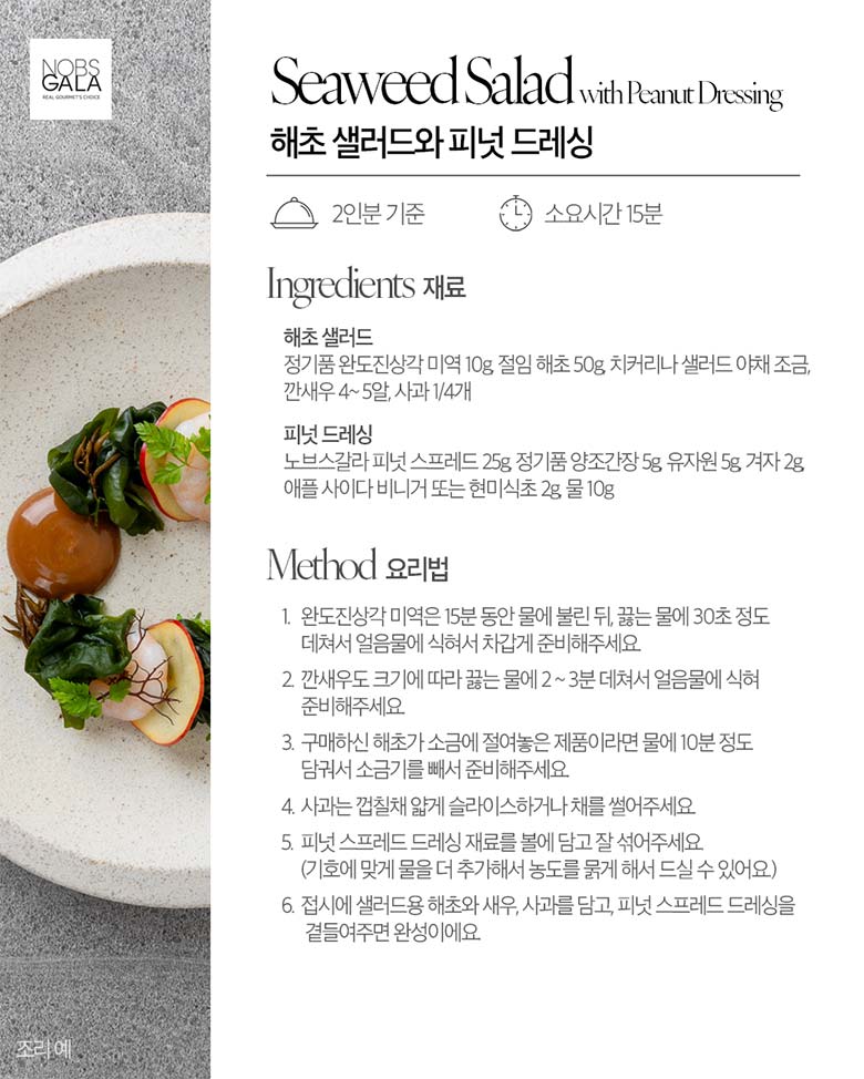 해초 샐러드와 피넛 드레싱 / 재료 정기품 완도 진상각 미역 10g, 절임 해초 50g, 치커리나 샐러드 야채 조금, 깐새우 4~5알, 사과 1/4개 피넛 드레싱 / 노브스갈라 피넛 스프레드 25g, 정기품 양조간장 5g, 유자원 5g, 겨자 2g, 애플 사이다 비니거 또는 현미식초 2g, 물 10g / 요리법 1. 완도진상각 미역은 15분 동안 물에 불린 뒤, 끓는 물에 30초 정도 데쳐서 얼음물에 식혀서 차갑게 준비해주세요. 2. 깐새우도 크기에 따라 끓는 물에 2~3분 데쳐서 얼음물에 식혀 준비해주세요. 3. 구매하신 해초가 소금에 절여놓은 제품이라면 물에 10분 정도 담궈서 소금기를 빼서 준비해주세요. 4. 사과는 껍질채 얇게 슬라이스하거나 채를 썰어주세요. 5.피넛 스프레드 드레싱 재료를 볼에 담고 잘 섞어주세요.(기호에 맞게 물을 더 추가해서 농도를 묽게 해서 드실 수 있어요.) 6. 접시에 샐러드용 해초와 새우, 사과를 담고, 피넛 스프레드 드레싱을 곁들여주면 완성이에요.