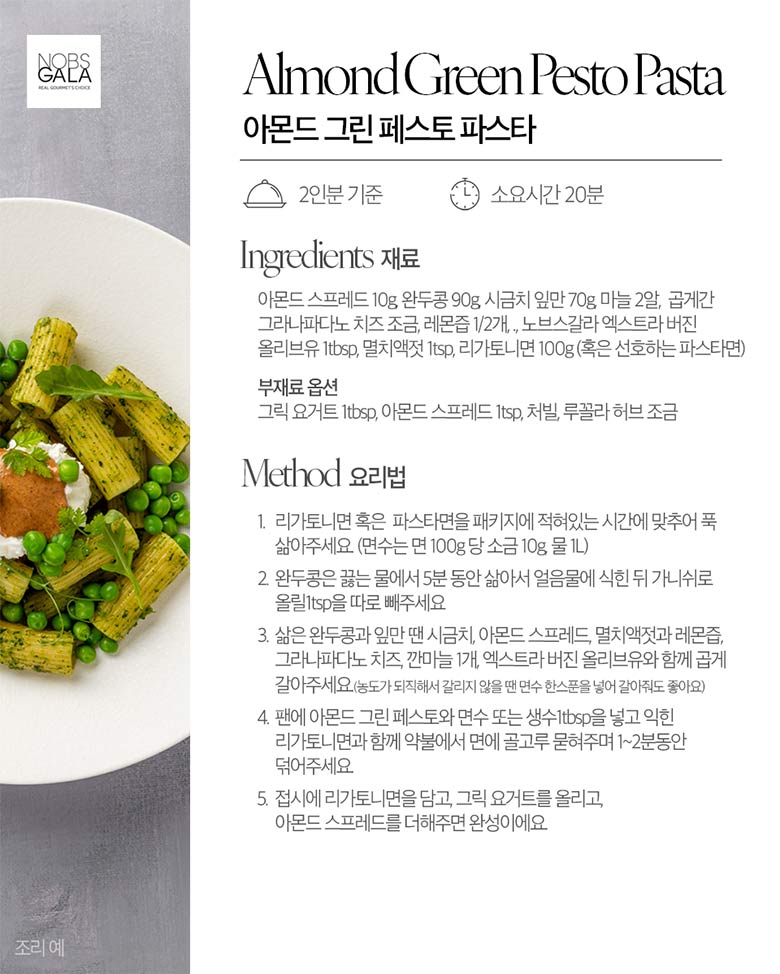 아몬드 그린 페스토 파스타 / 재료 아몬드 스프레드 10g, 완두콩 90g, 시금치 잎만 70g, 마늘 2알, 곱게간 그라나파다노 치즈 조금, 레몬즙 1/2개, 노브스갈라 엑스트라 버진 올리브유 1btsp, 멸치액 1tsp, 리카토니면 100g(혹은 선호하는 파스타면) / 부재료 옵션 : 그릭 요거트 1tsp, 아몬드 스프레드 1tsp, 처빌, 루꼴라 허브 조금 / 요리법 1. 리가토니면 혹은 파스타면을 패키지에 적혀있는 시간에 맞추어 푹 삶아주세요.(면수는 면 100g당 소금 10g 물 1L) 2. 완두콩은 끓는 물에서 5분 동안 삶아서 얼음물에 식힌 뒤 가니쉬로 올릴 1tsp을 따로 빼주세요. 3. 삶은 완두콩과 잎만 땐 시금치, 아몬드 스프레드, 멸치액젓과 레몬즙, 그라나파다노 치즈, 깐마늘 1개, 엑스트라 버진 올리브유와 함께 곱게 갈아주세요(농도가 되직해서 갈리지 않을땐 면수 한스푼을 넣어 갈아줘도 좋아요) 4. 팬에 아몬드 그린 페스토와 면수 또는 생수 1tsp을 넣고 익힌 리가토니면과 함께 약불에서 면에 골고루 묻혀주며 1~2분 동안 덖어주세요. 5. 접시에 리가토니면을 담고, 그릭 요거트를 올리고, 아몬드 스프레드를 더해주면 완성이에요.