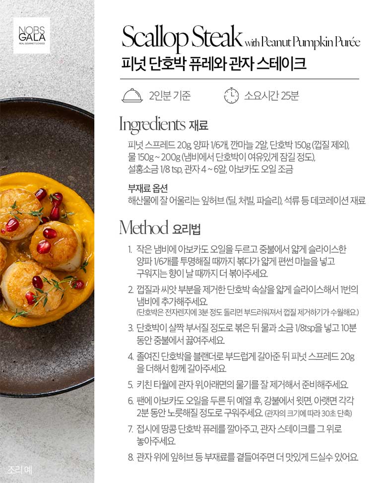 피넛 스프레드 20g, 양파 1/6개, 깐마늘 2알,단호박 150g(껍질 제외), 물 150g ~ 200g(냄비에 단호박이 여유있게 잠길 정도), 설홍소금 1/8 tsp, 관자 4 ~ 6알, 아보카도 오일 조금 부재료 옵션 해산물에 잘 어울리는 잎허브(딜, 처빌, 파슬리), 석류 등 데코레이션 재료 / 요리법 1. 작은 냄비에 아보카도 오일을 두르고 중불에서 얇게 슬라이스한 양파 1/6개를 투명할때까지 볶다가 얇게 편썬 마늘을 넣고 구워지는 향이 날때까지 더 볶아주세요. 2.껍질과 싸앗 부분을 제거한 단호박 속살을 얇게 슬라이스해서 1번의 냄비에 추가해주세요.(단호박은 전자렌지 3분 정도 돌리면 부드러워져서 껍질 제거하기가 수월해요) 3. 단호박이 살짝 부서질 정도로 볶은 뒤 물과 소금 1/8tsp을 넣고 10분동안 중불에서 끓여주세요. 4. 졸여진 단호박을 블랜더로 부드럽게 갈아준 뒤 피넛 스프레드 20g을 더해서 함께 갈아주세요. 5. 키친 타월에 관자 위, 아래면의 물기를 잘 제거해서 준비해주세요. 6. 팬에 아보카도 오일을 두른 뒤 예열 후, 강불에서 윗면, 아랫면 가각 2분 동안 노릇해질 정도로 구워주세요(관자 크기에 따라 30초 단축) 7. 접시에 땅콩 단확 퓨레를 깔아주고, 관자 스테이크를 그 위로 놓아주세요. 8. 관자 위에 잎허브 등 부재료를 곁들여주면 더 맛있게 드실수 있어요.