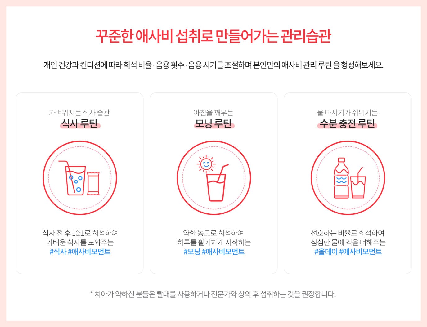 꾸준한 애사비 섭취로 만들어가는 관리습관 개인 건강과 컨디션에 따라 희석 비율·음용 횟수·음용 시기를 조절하며 본인만의 애사비 관리 루틴 을 형성해보세요. / 가벼워지는 식사 습관 식사 루틴 식사 전 후 10:1로 희석하여 가벼운 식사를 도와주는 #식사 #애사비모먼트 / 아침을 깨우는 모닝 루틴 / 약한 농도로 희석하여 하루를 활기차게 시작하는 #모닝 #애사비모먼트 / 물 마시기가 쉬워지는 수분 충전 루틴 선호하는 비율로 희석하여
심심한 물에 킥을 더해주는 #올데이 #애사비모먼트
