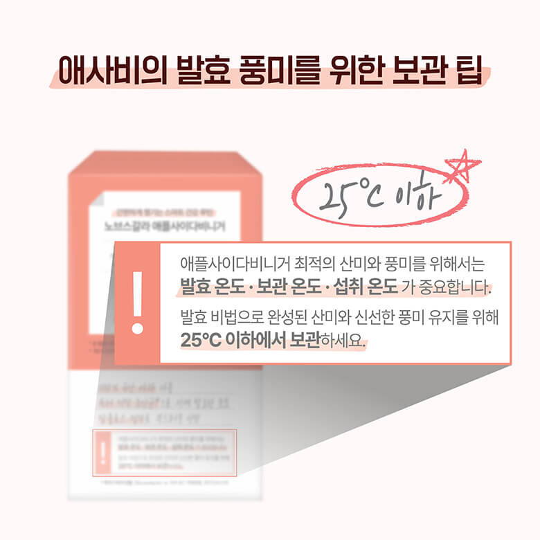 애사비의 발효 풍미를 위한 보관 팁. 애플사이다비니거 최적의 산미와 풍미를 위해서는 발효 온도ㆍ보관 온도ㆍ섭취 온도가 중요합니다. 발효 비법으로 완성된 산미와 신선한 풍미 유지를 위해 25도 이하에서 보관하세요.