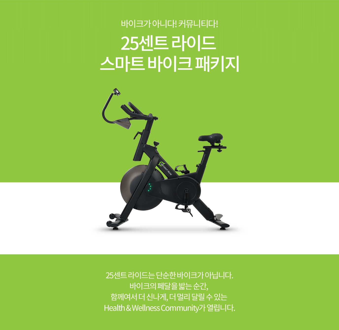 바이크가 아니다! 커뮤니티다! 25센트 라이드 스마트 바이크 패키지 25센트 라이드는 단순한 바이크가 아닙니다. 바이크의 페달을 밟는 순간, 함께여서 더 신나게, 더 멀리 달릴 수 있는 Health & Wellness Community가 열립니다.