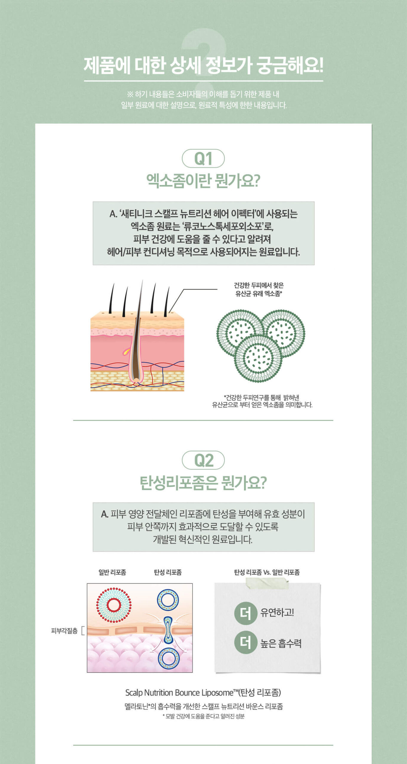 제품에 대한 상세 정보가 궁금해요! Q1 엑소좀이란 뭔가요? A. '세티니크 스캘프 뉴트리션 헤어 이펙터'에 사용되는 엑소좀 원료는 '류코노스톡세포외소포'로, 피부 건강에 도움을 줄 수 있다고 알려져 헤어/피부 컨디셔닝 목적으로 사용되어지는 원료입니다. Q2 탄성리포좀은 뭔가요? A. 피부 영양 전달체인 리포좀에 탄성을 부여해 유효 성분이 피부 안쪽까지 효과적으로 도달할 수 있도록 개발된 혁신적인 원료입니다.