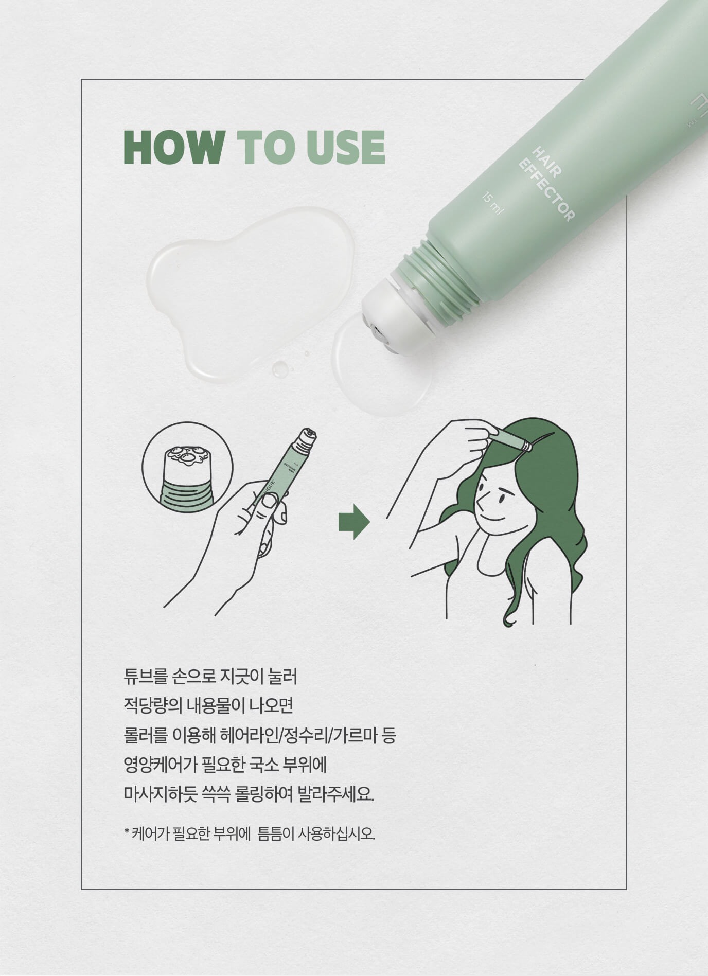 사용방법 - 튜브를 손으로 지긋이 눌러 적당량의 내용물이 나오면 롤러를 이용해 헤어라인/정수리/가르마 등 영양케어가 필요한 국소 부위에 마사지하듯 쓱쓱 롤링하여 발라주세요.