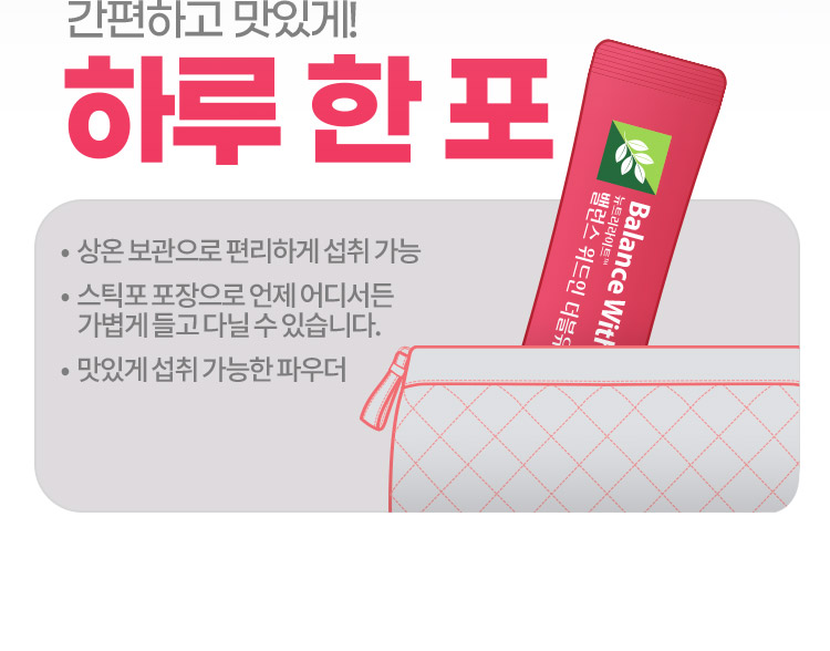 간편하고 맛있게! 하루 한 포 • 상온 보관으로 편리하게 섭취 가능 •스틱포 포장으로 언제 어디서든 가볍게 들고 다닐 수 있습니다. • 맛있게 섭취 가능한 파우더