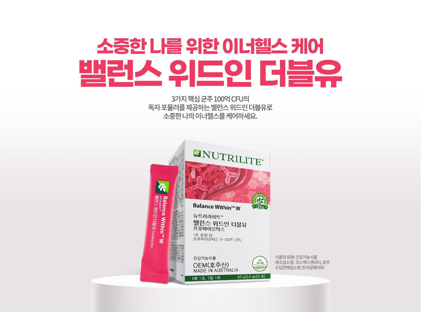 소중한 나를 위한 이너헬스 케어 밸런스 위드인 더블유 3가지 핵심 균조 100억 CFU의 독자 포뮬러를 제공하는 밸런스 위드인 더블유로 수중한 나의 이너헬스를 케어하세요. 식품의 유형: 건강기능식품 제조업소명: 코스맥스엔비티, 호주 수입판매업소명: 한국암웨이(주)