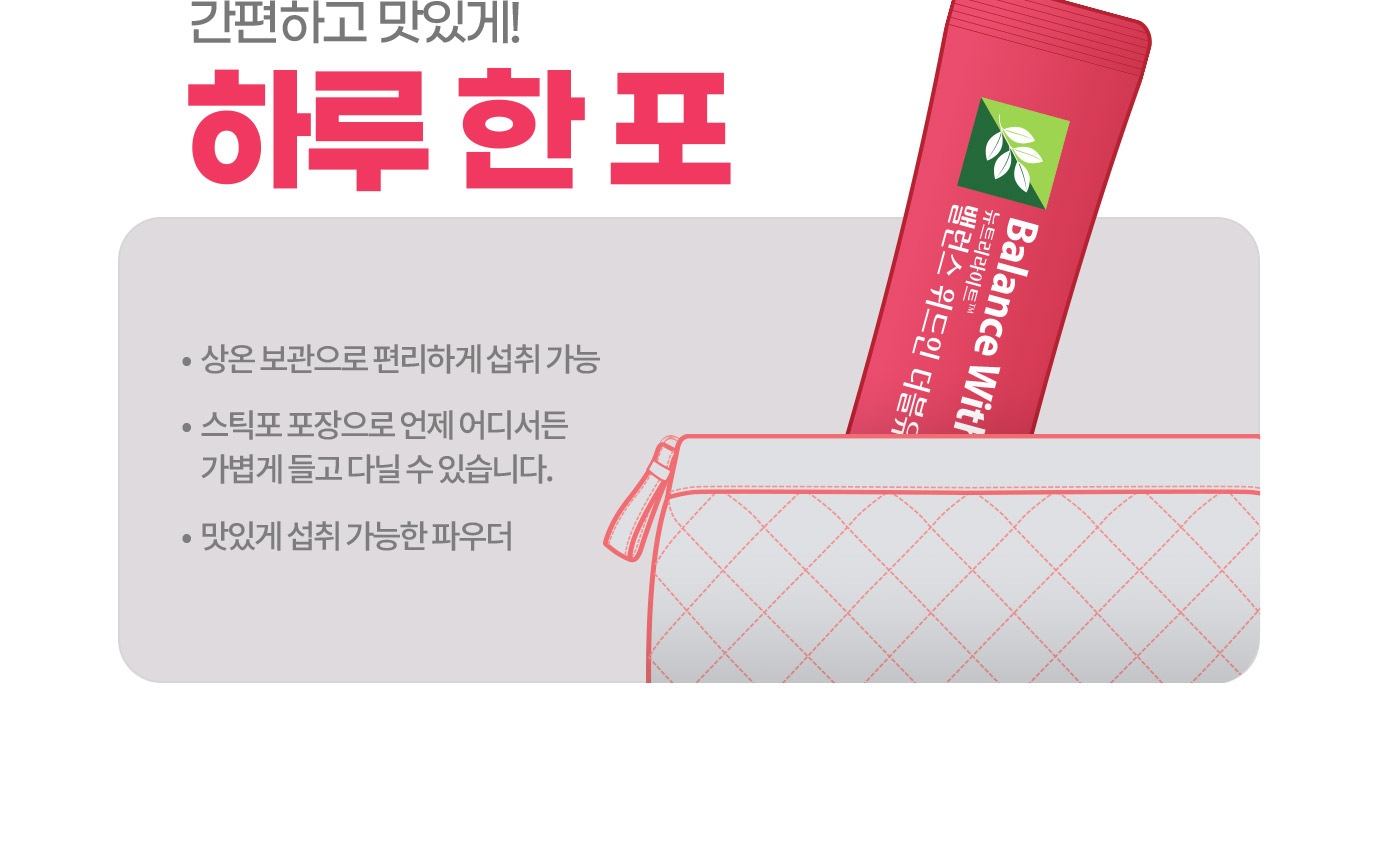 간편하고 맛있게! 하루 한 포 • 상온 보관으로 편리하게 섭취 가능 •스틱포 포장으로 언제 어디서든 가볍게 들고 다닐 수 있습니다. • 맛있게 섭취 가능한 파우더