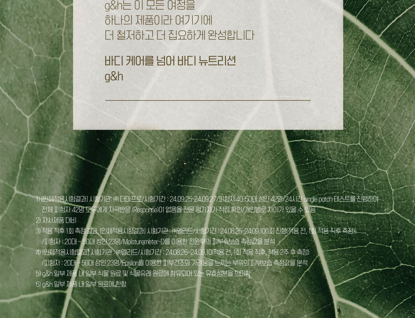 바디 피부와 식물 영양5)에 대한 오랜 연구와 가치로운 발견들, g&h 제품에 집약적으로 담겨있습니다 원료의 품종과 지배지 선정6)부터 까다롭게 추출된 식물 영양이 제품에 담기기까지 g&h는 이 모든 여정을 하나의 제품이라 여기기에 더 철저하고 더 집요하게 완성합니다. 바디 케어를 넘어 바디 뉴트리션 g&h