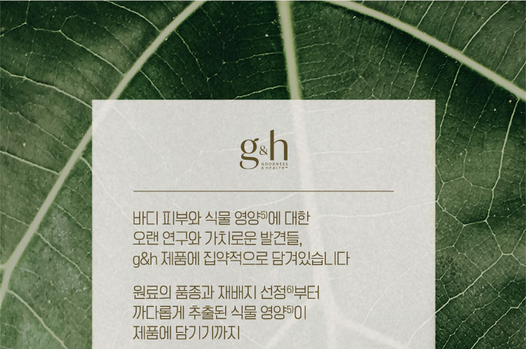 바디 피부와 식물 영양5)에 대한 오랜 연구와 가치로운 발견들, g&h 제품에 집약적으로 담겨있습니다 원료의 품종과 지배지 선정6)부터 까다롭게 추출된 식물 영양이 제품에 담기기까지 g&h는 이 모든 여정을 하나의 제품이라 여기기에 더 철저하고 더 집요하게 완성합니다. 바디 케어를 넘어 바디 뉴트리션 g&h