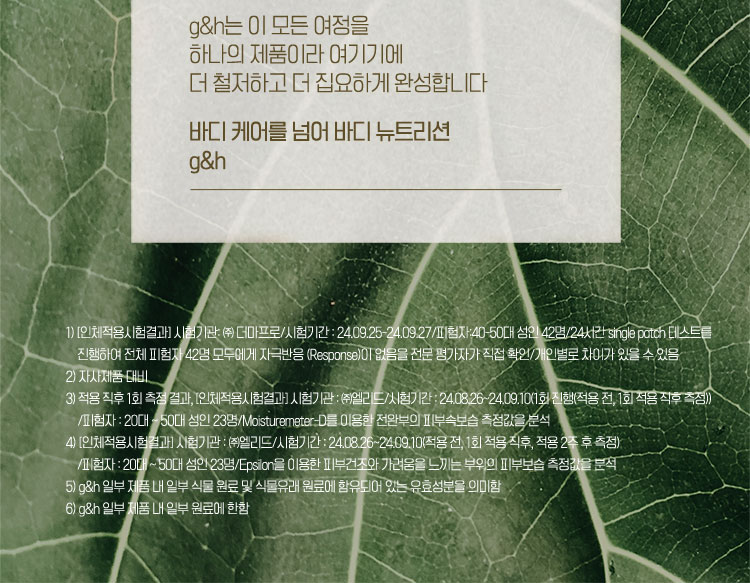 바디 피부와 식물 영양5)에 대한 오랜 연구와 가치로운 발견들, g&h 제품에 집약적으로 담겨있습니다 원료의 품종과 지배지 선정6)부터 까다롭게 추출된 식물 영양이 제품에 담기기까지 g&h는 이 모든 여정을 하나의 제품이라 여기기에 더 철저하고 더 집요하게 완성합니다. 바디 케어를 넘어 바디 뉴트리션 g&h