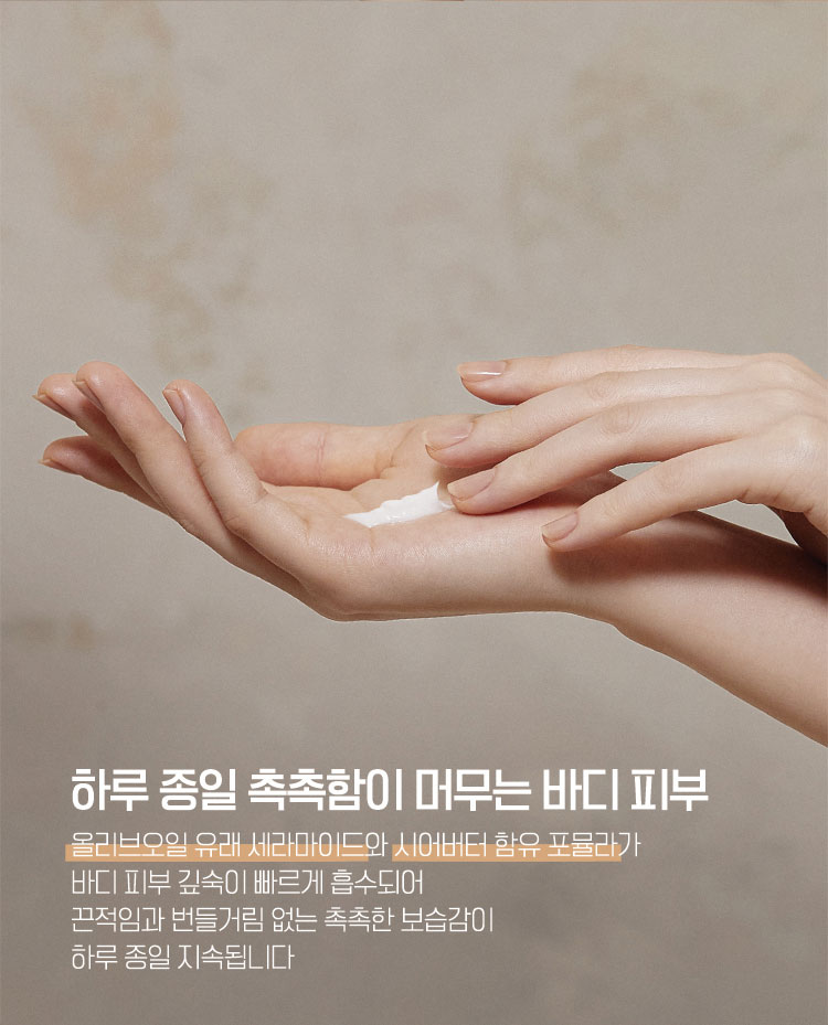 하루 종일 촉촉함이 머무는 바디 피부 - 올리브오일 유래 세라마이드와 시어버터 함유 포뮬라가 바디 피부 깊숙이 빠르게 흡수되어 끈적임과 번들거림 없는 촉촉한 보습감이 하루 종일 지속됩니다