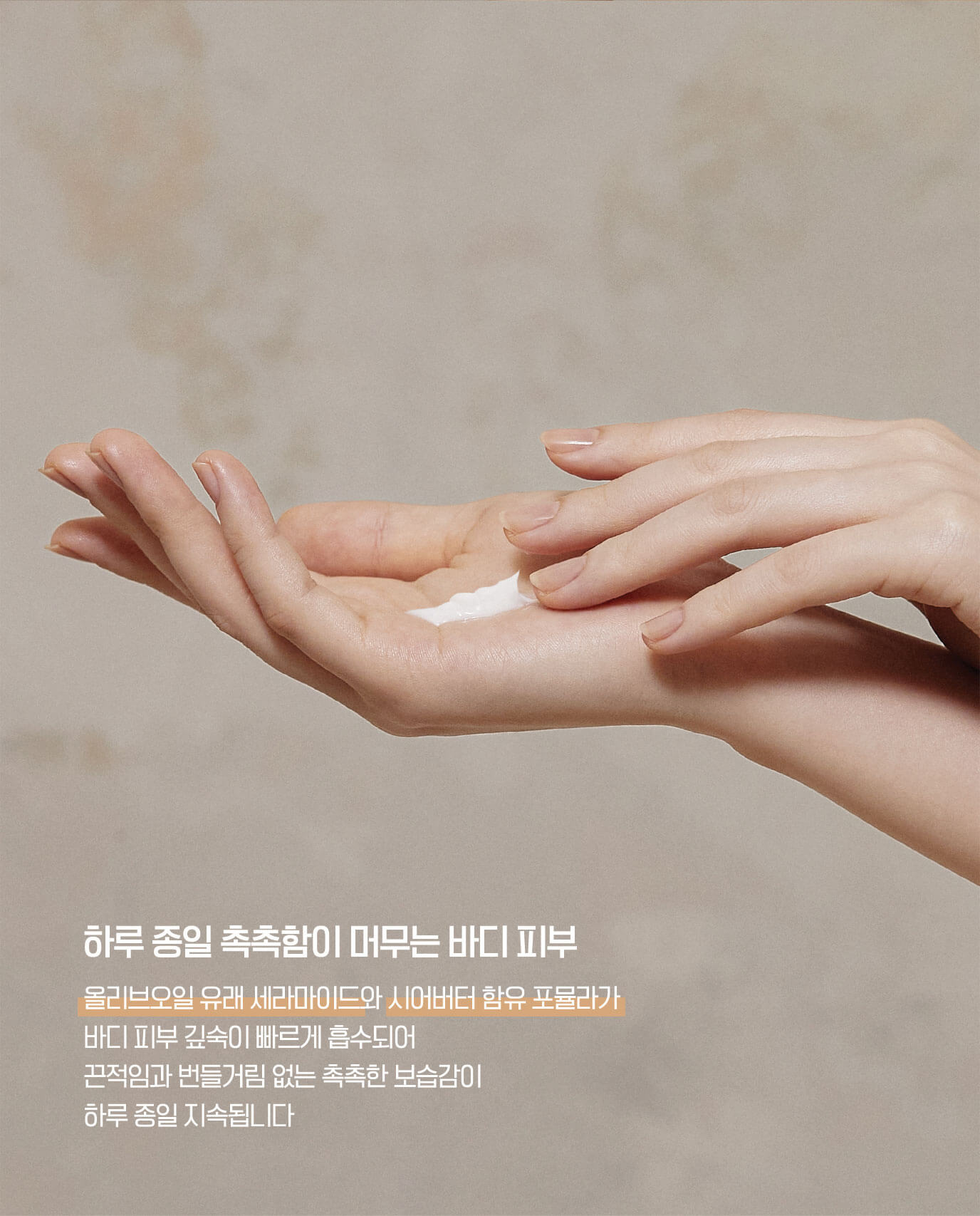 하루 종일 촉촉함이 머무는 바디 피부 - 올리브오일 유래 세라마이드와 시어버터 함유 포뮬라가 바디 피부 깊숙이 빠르게 흡수되어 끈적임과 번들거림 없는 촉촉한 보습감이 하루 종일 지속됩니다