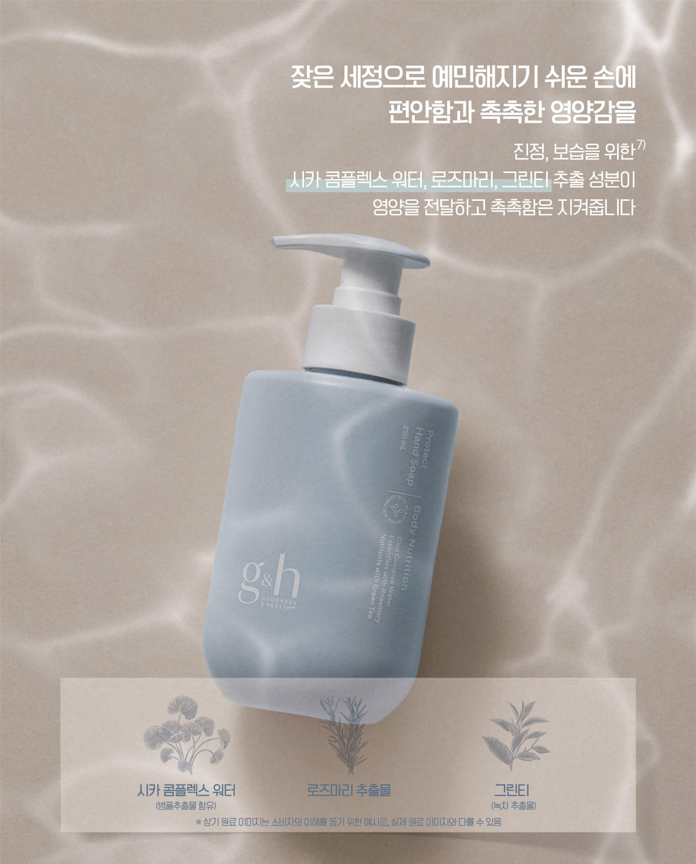잦은 세정으로 예민해지기 쉬운 손에 편안함과 촉촉한 영양감을 - 진정, 보습을 위한 시카 콤플렉스 워터, 로즈마리, 그린티 추출 성분이 영양을 전달하고 촉촉함은 지켜줍니다