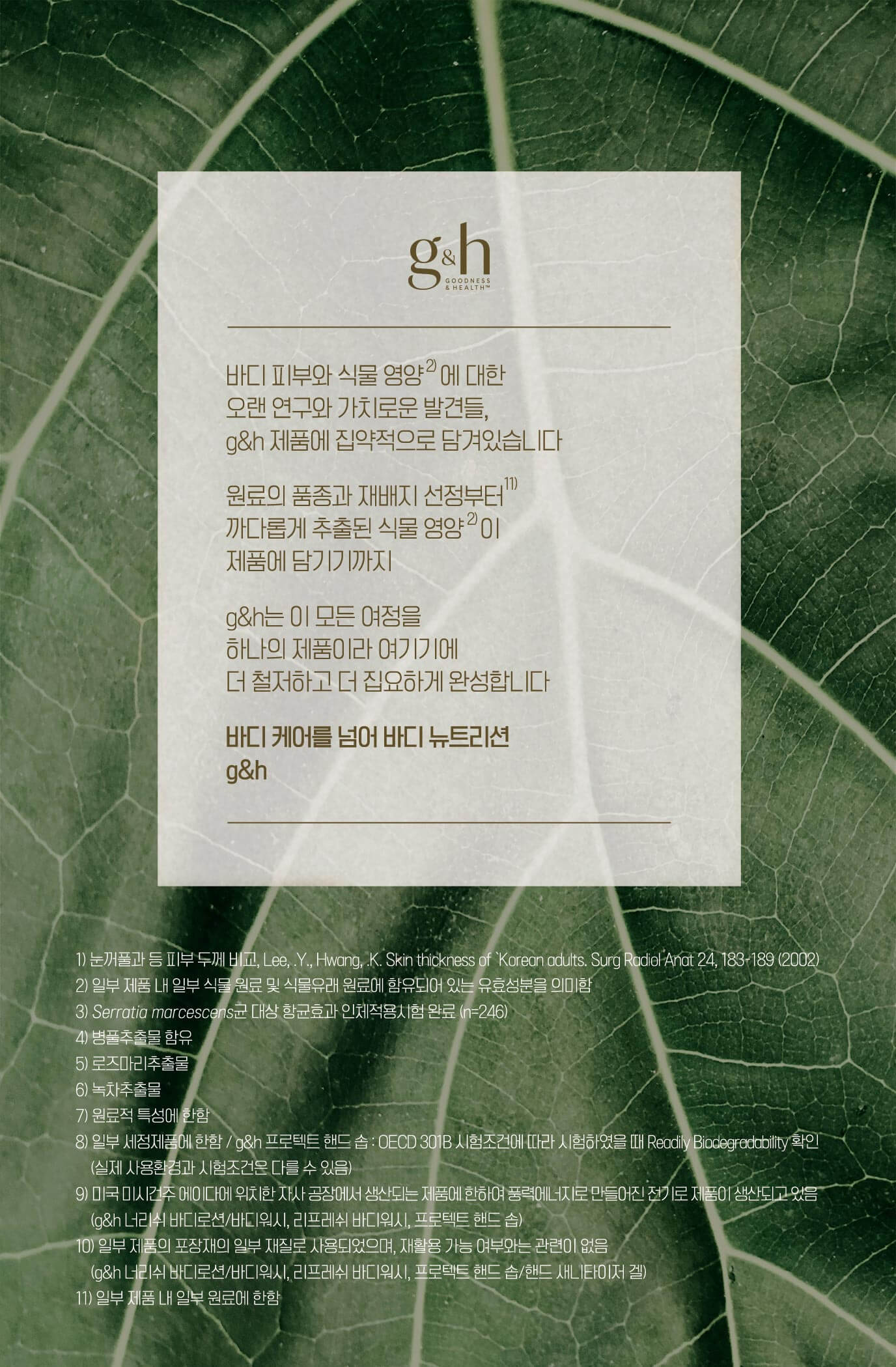 바디 피부와 식물 영양에 대한 오랜 연구와 가치로운 발견들, g&h 제품에 집약적으로 담겨있습니다 원료의 품종과 재배지 선정부터 까다롭게 추출된 식물 영양이 제품에 담기기까지 g&h는 이 모든 여정을 하나의 제품이라 여기기에 더 철저하고 더 집요하게 완성합니다 바디케어를 넘어 바디 뉴트리션 g&h