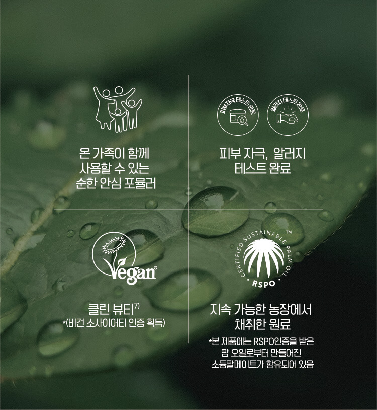 온 가족이 함께 사용할 수 있는 순한 포뮬라 / 피부자극, 알러지 테스트 완료 / 클린 뷰티 *(비건 소사이어티 인증 획득) / 지속 가능한 농장에서 채취한 원료 *본 제품에는 RSPO인증을 받은 팜 오일로부터 만들어진 소듐팔메이트가 함유되어 있음