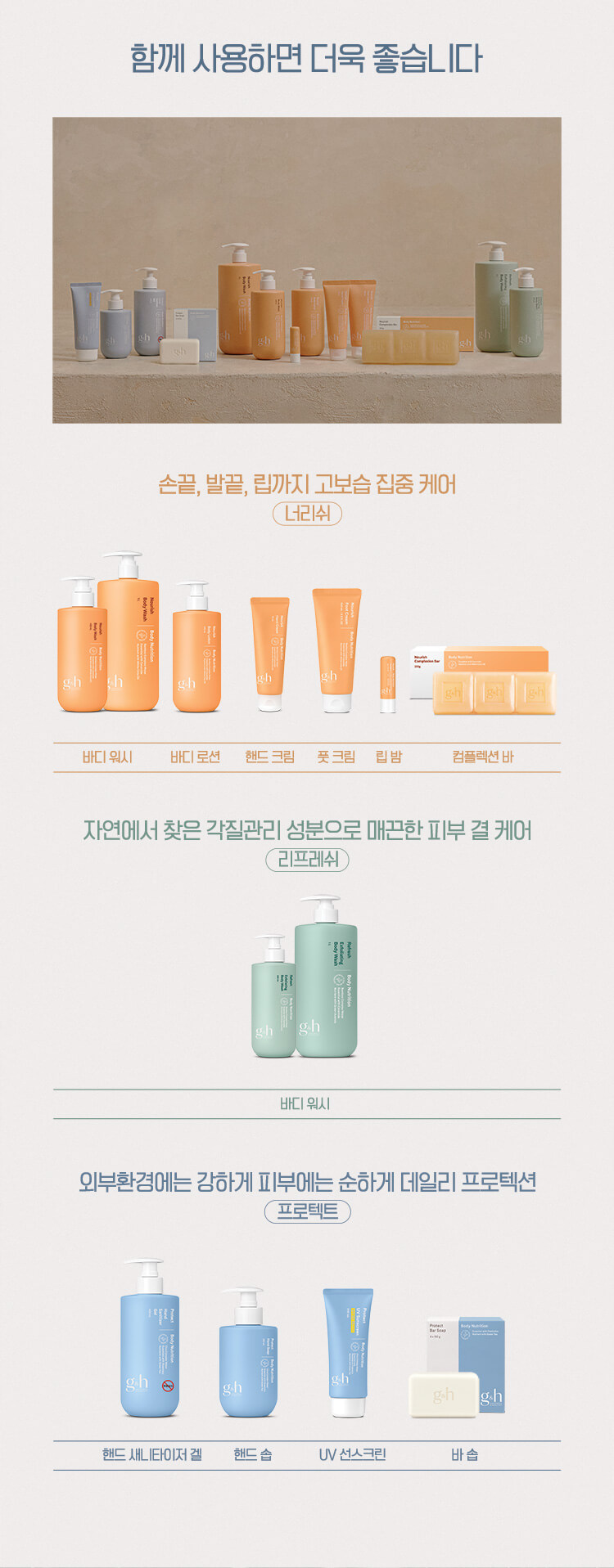 함께 사용하면 더욱 좋습니다 손끝, 발끝, 립까지 고보습 집중 케어 너리쉬 - 바디 워시, 바디 로션, 핸드 크림, 풋 크림, 립 밤, 컴플렉션 바 자연에서 찾은 각질관리 성분으로 매끈한 피부 결 케어 리프레쉬 - 바디 워시 외부환경에는 강하게 피부에는 순하게 데일리 프로텍션 프로텍트 - 핸드 새니타이저 겔, 핸드 솝, UV 선스크린, 바 솝