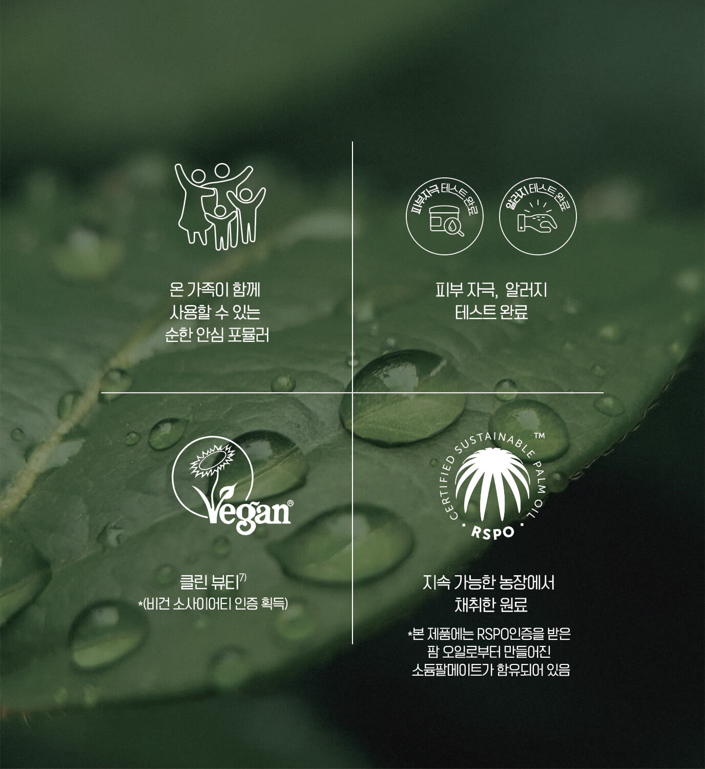 온 가족이 함께 사용할 수 있는 순한 포뮬라 / 피부자극, 알러지 테스트 완료 / 클린 뷰티 *(비건 소사이어티 인증 획득) / 지속 가능한 농장에서 채취한 원료 *본 제품에는 RSPO인증을 받은 팜 오일로부터 만들어진 소듐팔메이트가 함유되어 있음