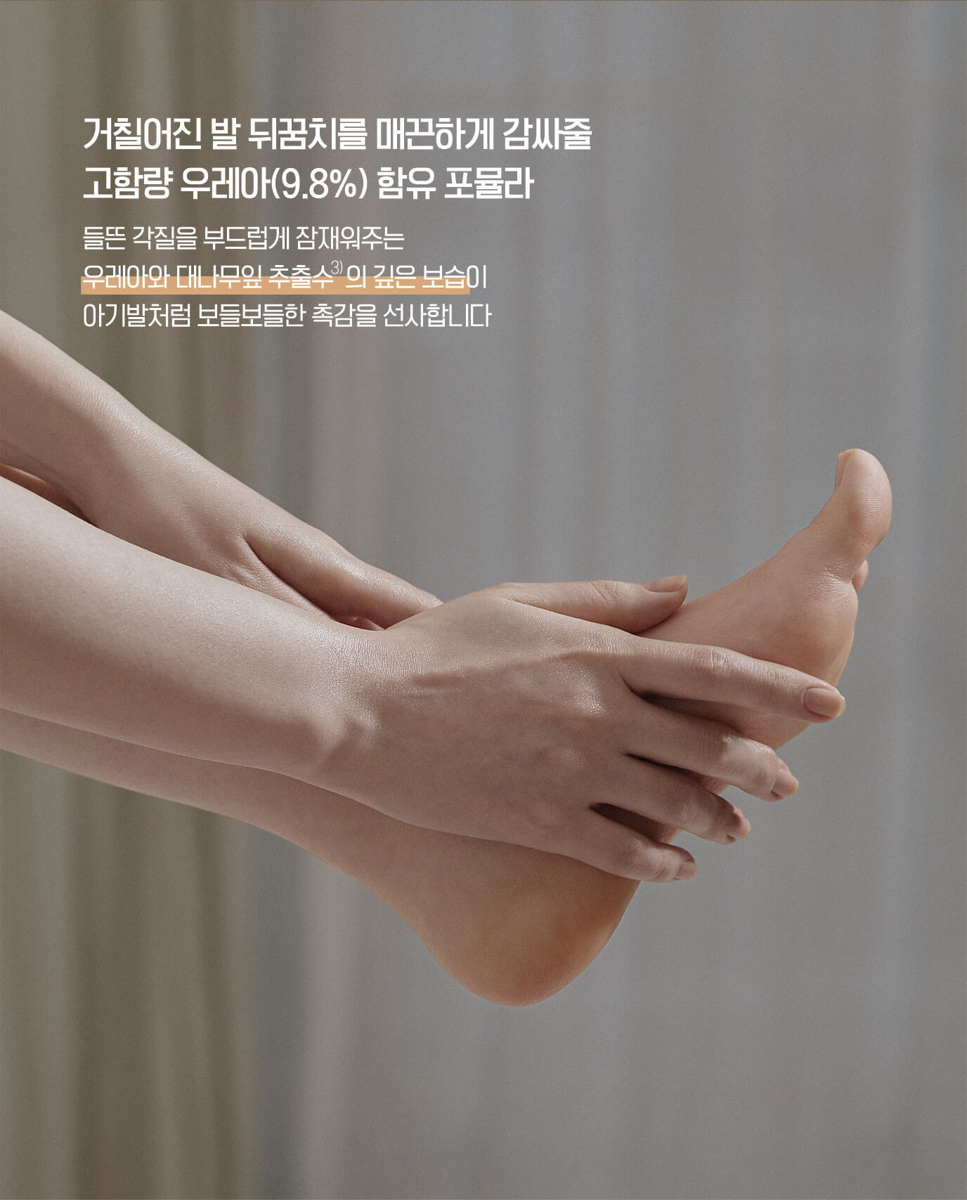 거칠어진 발 뒤꿈치를 매끈하게 감싸줄 고함량 우레아(9.8%) 함유 포뮬라 - 들뜬 각질을 부드럽게 잠재워주는 우레아와 대나무잎 추출수의 깊은 보습이 아기발처럼 보들보들한 촉감을 선사합니다