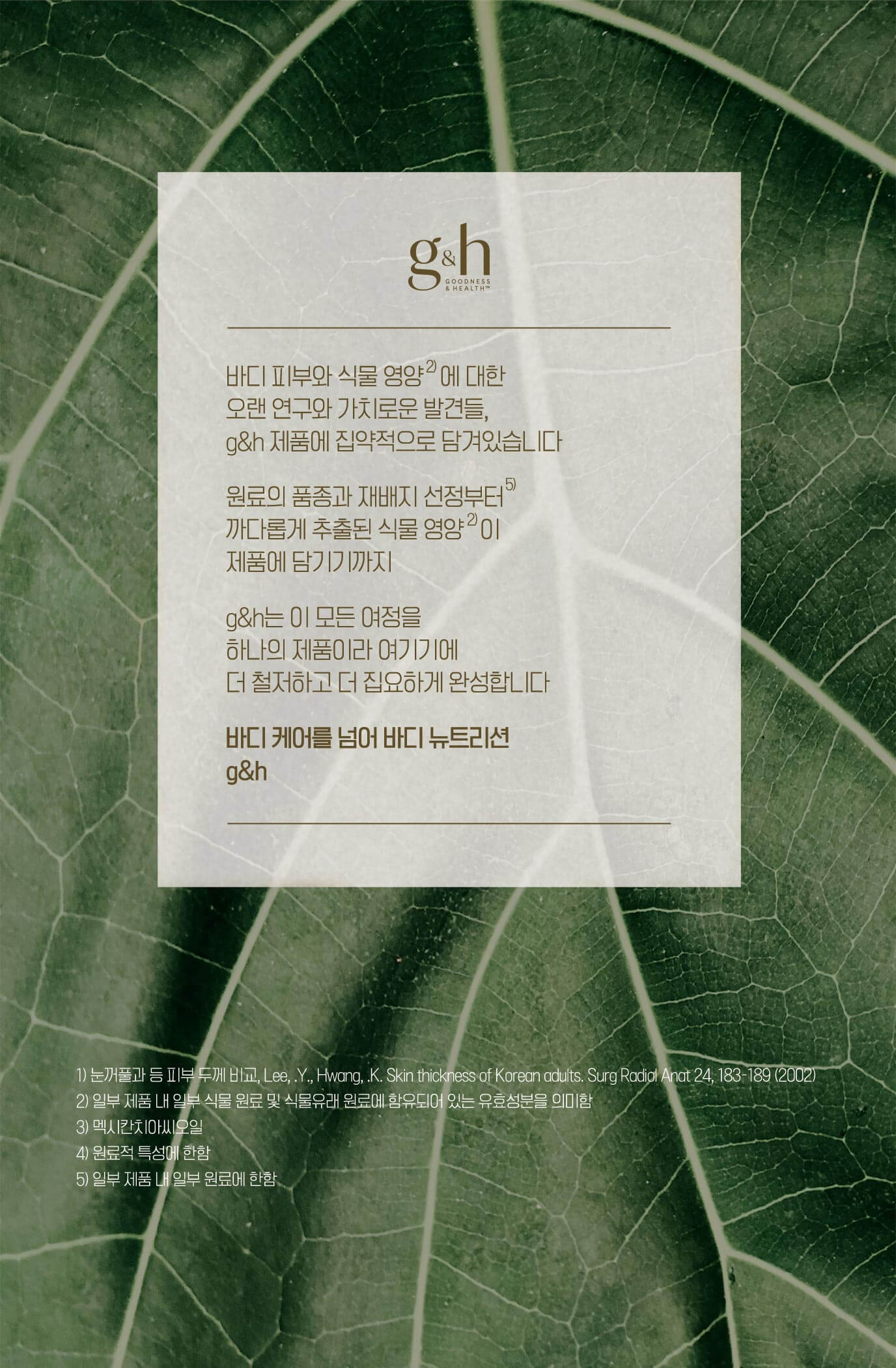 바디 피부와 식물 영양에 대한 오랜 연구와 가치로운 발견들, g&h 제품에 집약적으로 담겨있습니다 원료의 품종과 재배지 선정부터 까다롭게 추출된 식물 영양이 제품에 담기기까지 g&h는 이 모든 여정을 하나의 제품이라 여기기에 더 철저하고 더 집요하게 완성합니다 바디케어를 넘어 바디 뉴트리션 g&h
