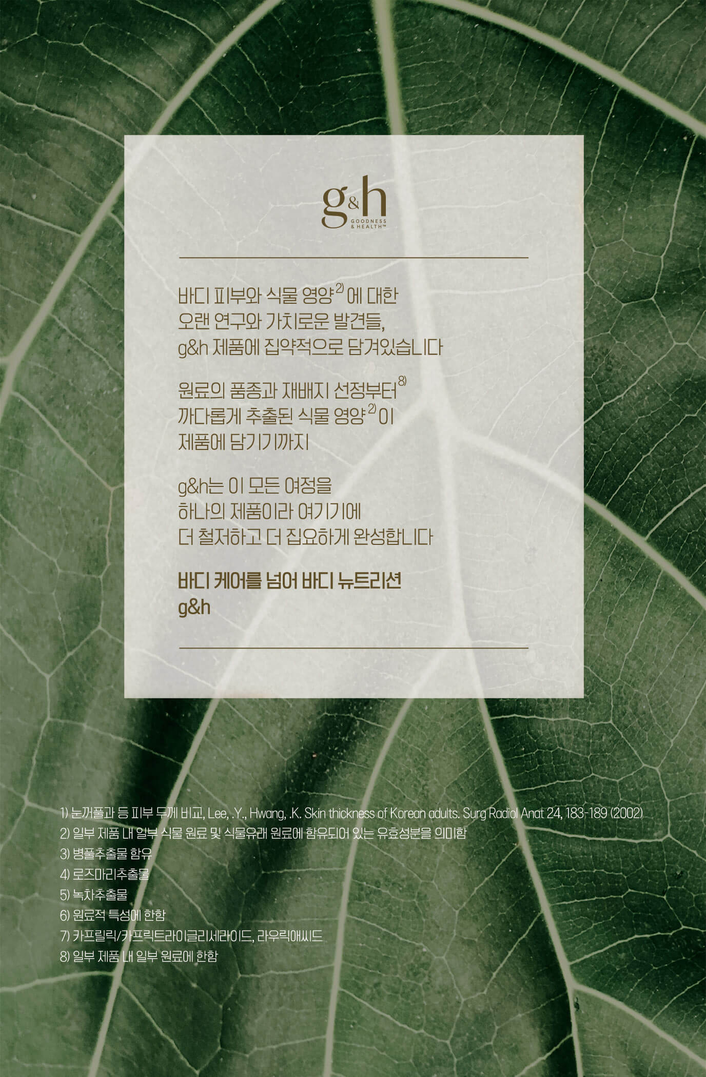 바디 피부와 식물 영양에 대한 오랜 연구와 가치로운 발견들, g&h 제품에 집약적으로 담겨있습니다 원료의 품종과 재배지 선정부터 까다롭게 추출된 식물 영양이 제품에 담기기까지 g&h는 이 모든 여정을 하나의 제품이라 여기기에 더 철저하고 더 집요하게 완성합니다 바디케어를 넘어 바디 뉴트리션 g&h