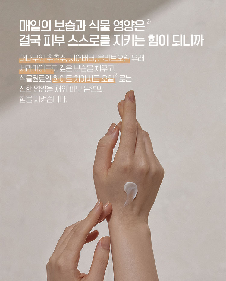 매일의 보습과 식물 영양은 결국 피부 스스로를 지키는 힘이 되니까 - 대나무잎 추출수, 시어버터, 올리브오일 유래 세라마이드로 깊은 보습을 채우고, 식물원료인 화이트 치아씨드 오일로는 진한 영양을 채워 피부 본연의 힘을 지켜줍니다.