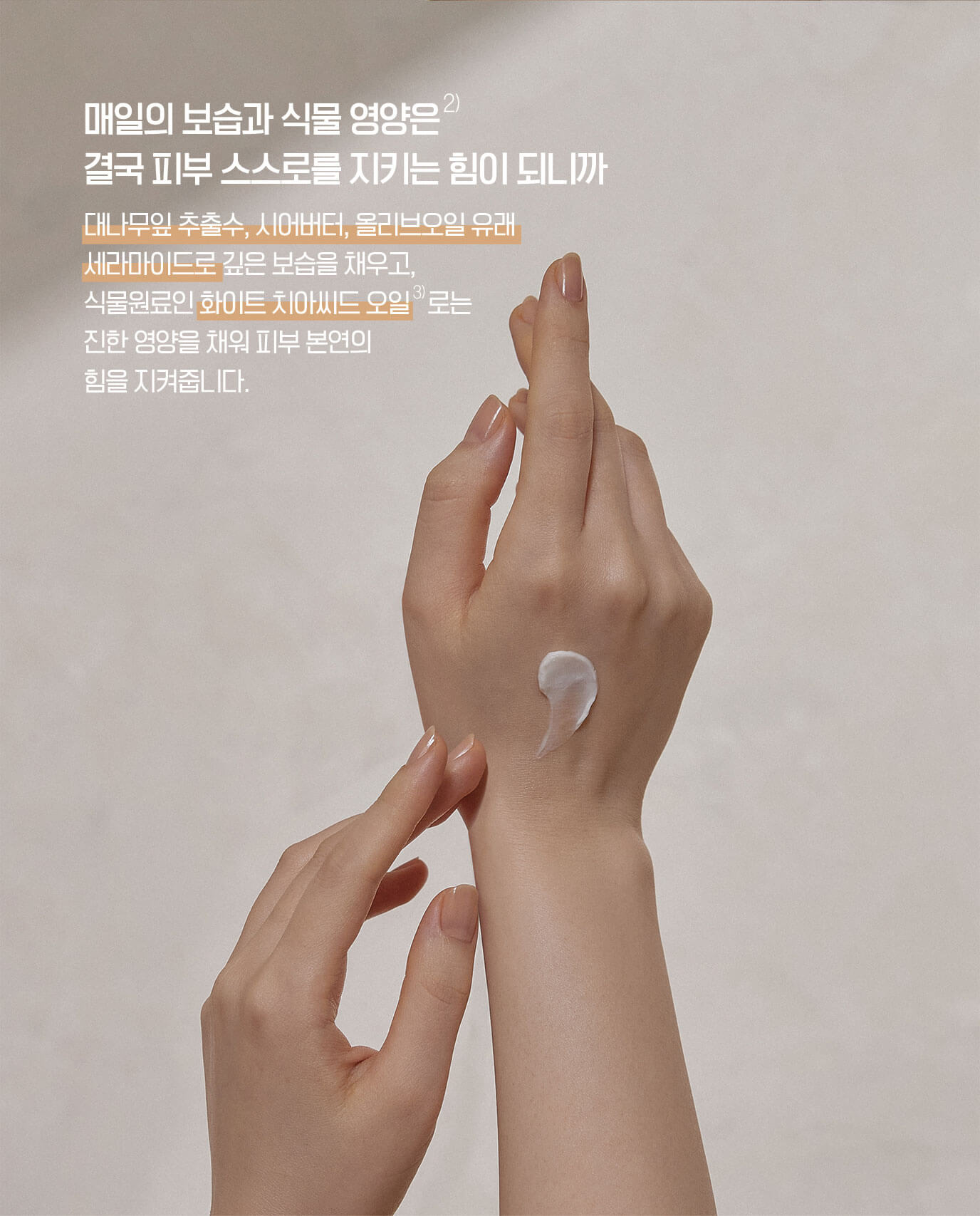 매일의 보습과 식물 영양은 결국 피부 스스로를 지키는 힘이 되니까 - 대나무잎 추출수, 시어버터, 올리브오일 유래 세라마이드로 깊은 보습을 채우고, 식물원료인 화이트 치아씨드 오일로는 진한 영양을 채워 피부 본연의 힘을 지켜줍니다.