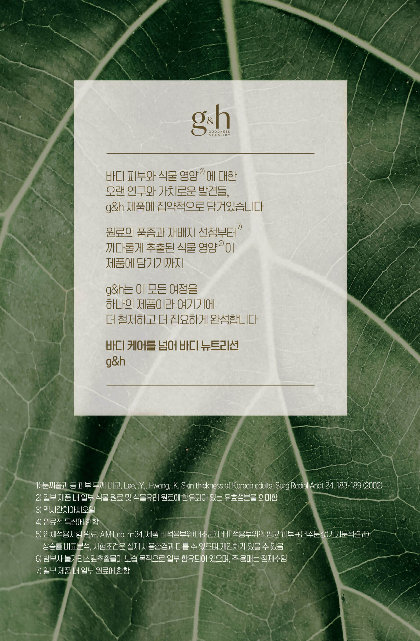 바디 피부와 식물 영양에 대한 오랜 연구와 가치로운 발견들, g&h 제품에 집약적으로 담겨있습니다 원료의 품종과 재배지 선정부터 까다롭게 추출된 식물 영양이 제품에 담기기까지 g&h는 이 모든 여정을 하나의 제품이라 여기기에 더 철저하고 더 집요하게 완성합니다 바디케어를 넘어 바디 뉴트리션 g&h