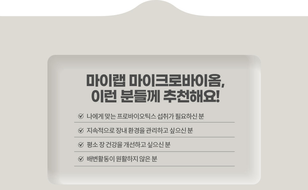 마이랩 마이크로바이옴, 이런 분들께 추천해요!
        나에게 맞는 프로바이오틱스 섭취가 필요하신 분 / 지속적으로 장내 환경을 관리하고 싶으신 분 / 평소 장 건강을 개선하고 싶으신 분 / 배변활동이 원활하지 않은 분