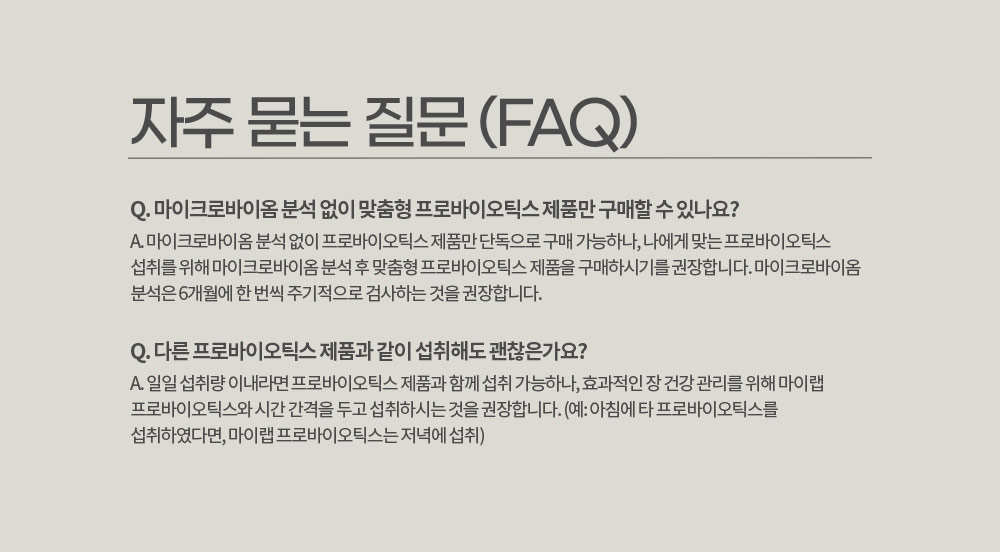 자주 묻는 질문 (FAQ)
        Q. 마이크로바이옴 분석 없이 맞춤형 프로바이오틱스 제품만 구매할 수 있나요? 
        A. 마이크로바이옴 분석 없이 프로바이오틱스 제품만 단독으로 구매 가능하나, 나에게 맞는 프로바이오틱스 섭취를 위해 마이크로바이옴 분석 후 맞춤형 프로바이오틱스 제품을 구매하시기를 권장합니다. 
        마이크로바이옴 분석은 6개월에 한 번씩 주기적으로 검사하는 것을 권장합니다.
        Q. 다른 프로바이오틱스 제품과 같이 섭취해도 괜찮은가요?
        A. 일일 섭취량 이내라면 프로바이오틱스 제품과 함께 섭취 가능하나, 효과적인 장 건강 관리를 위해 마이랩 프로바이오틱스와 시간 간격을 두고 섭취하시는 것을 권장합니다. 
        (예: 아침에 타 프로바이오틱스를 섭취하였다면, 마이랩 프로바이오틱스는 저녁에 섭취)