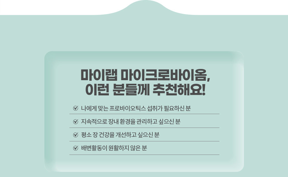 마이랩 마이크로바이옴, 이런 분들께 추천해요!
        나에게 맞는 프로바이오틱스 섭취가 필요하신 분 / 지속적으로 장내 환경을 관리하고 싶으신 분 / 평소 장 건강을 개선하고 싶으신 분 / 배변활동이 원활하지 않은 분
