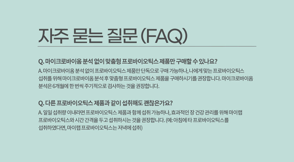 자주 묻는 질문 (FAQ)
        Q. 마이크로바이옴 분석 없이 맞춤형 프로바이오틱스 제품만 구매할 수 있나요? 
        A. 마이크로바이옴 분석 없이 프로바이오틱스 제품만 단독으로 구매 가능하나, 나에게 맞는 프로바이오틱스 섭취를 위해 마이크로바이옴 분석 후 맞춤형 프로바이오틱스 제품을 구매하시기를 권장합니다. 
        마이크로바이옴 분석은 6개월에 한 번씩 주기적으로 검사하는 것을 권장합니다.
        Q. 다른 프로바이오틱스 제품과 같이 섭취해도 괜찮은가요?
        A. 일일 섭취량 이내라면 프로바이오틱스 제품과 함께 섭취 가능하나, 효과적인 장 건강 관리를 위해 마이랩 프로바이오틱스와 시간 간격을 두고 섭취하시는 것을 권장합니다. 
        (예: 아침에 타 프로바이오틱스를 섭취하였다면, 마이랩 프로바이오틱스는 저녁에 섭취)