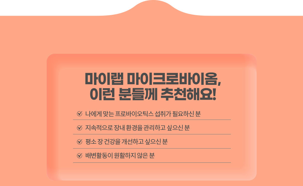 마이랩 마이크로바이옴, 이런 분들께 추천해요!
        나에게 맞는 프로바이오틱스 섭취가 필요하신 분 / 지속적으로 장내 환경을 관리하고 싶으신 분 / 평소 장 건강을 개선하고 싶으신 분 / 배변활동이 원활하지 않은 분