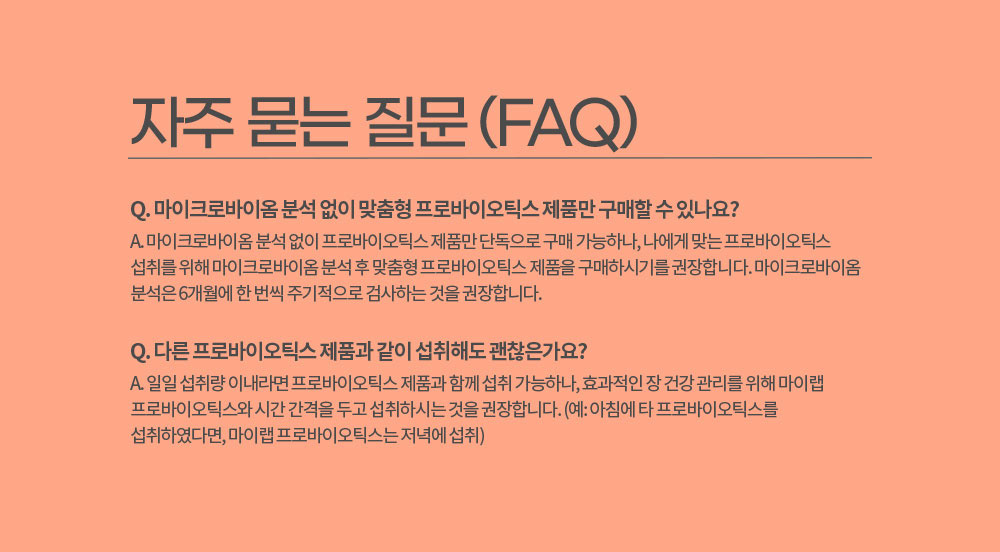 자주 묻는 질문 (FAQ)
        Q. 마이크로바이옴 분석 없이 맞춤형 프로바이오틱스 제품만 구매할 수 있나요? 
        A. 마이크로바이옴 분석 없이 프로바이오틱스 제품만 단독으로 구매 가능하나, 나에게 맞는 프로바이오틱스 섭취를 위해 마이크로바이옴 분석 후 맞춤형 프로바이오틱스 제품을 구매하시기를 권장합니다. 
        마이크로바이옴 분석은 6개월에 한 번씩 주기적으로 검사하는 것을 권장합니다.
        Q. 다른 프로바이오틱스 제품과 같이 섭취해도 괜찮은가요?
        A. 일일 섭취량 이내라면 프로바이오틱스 제품과 함께 섭취 가능하나, 효과적인 장 건강 관리를 위해 마이랩 프로바이오틱스와 시간 간격을 두고 섭취하시는 것을 권장합니다. 
        (예: 아침에 타 프로바이오틱스를 섭취하였다면, 마이랩 프로바이오틱스는 저녁에 섭취)