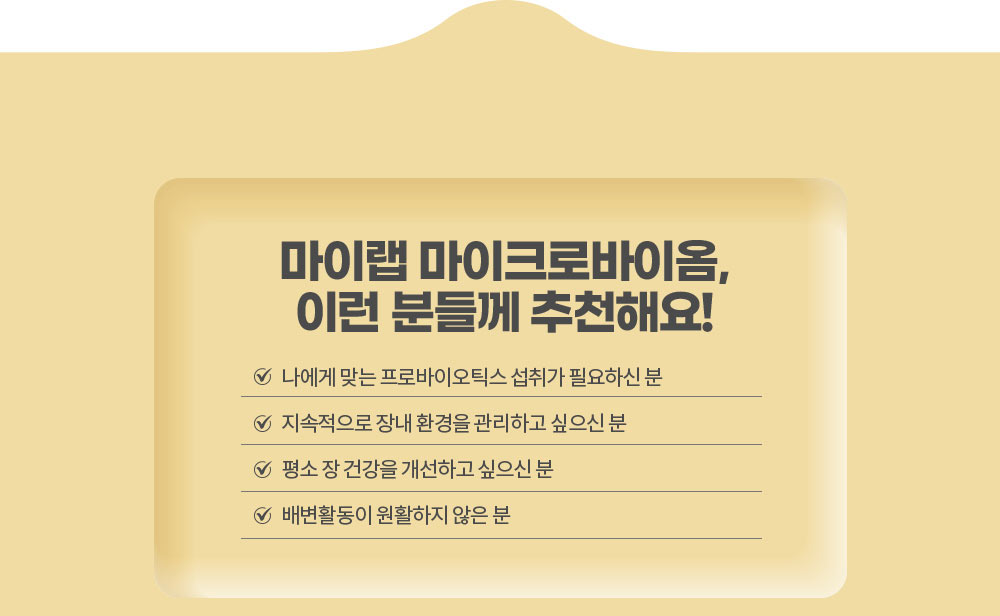 마이랩 마이크로바이옴, 이런 분들께 추천해요!
        나에게 맞는 프로바이오틱스 섭취가 필요하신 분 / 지속적으로 장내 환경을 관리하고 싶으신 분 / 평소 장 건강을 개선하고 싶으신 분 / 배변활동이 원활하지 않은 분