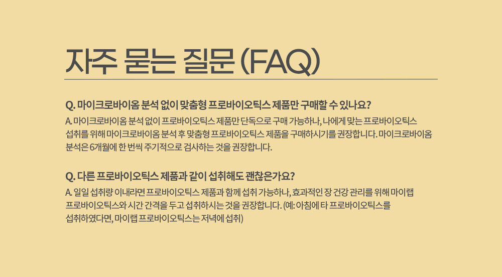 자주 묻는 질문 (FAQ)
        Q. 마이크로바이옴 분석 없이 맞춤형 프로바이오틱스 제품만 구매할 수 있나요? 
        A. 마이크로바이옴 분석 없이 프로바이오틱스 제품만 단독으로 구매 가능하나, 나에게 맞는 프로바이오틱스 섭취를 위해 마이크로바이옴 분석 후 맞춤형 프로바이오틱스 제품을 구매하시기를 권장합니다. 
        마이크로바이옴 분석은 6개월에 한 번씩 주기적으로 검사하는 것을 권장합니다.
        Q. 다른 프로바이오틱스 제품과 같이 섭취해도 괜찮은가요?
        A. 일일 섭취량 이내라면 프로바이오틱스 제품과 함께 섭취 가능하나, 효과적인 장 건강 관리를 위해 마이랩 프로바이오틱스와 시간 간격을 두고 섭취하시는 것을 권장합니다. 
        (예: 아침에 타 프로바이오틱스를 섭취하였다면, 마이랩 프로바이오틱스는 저녁에 섭취)