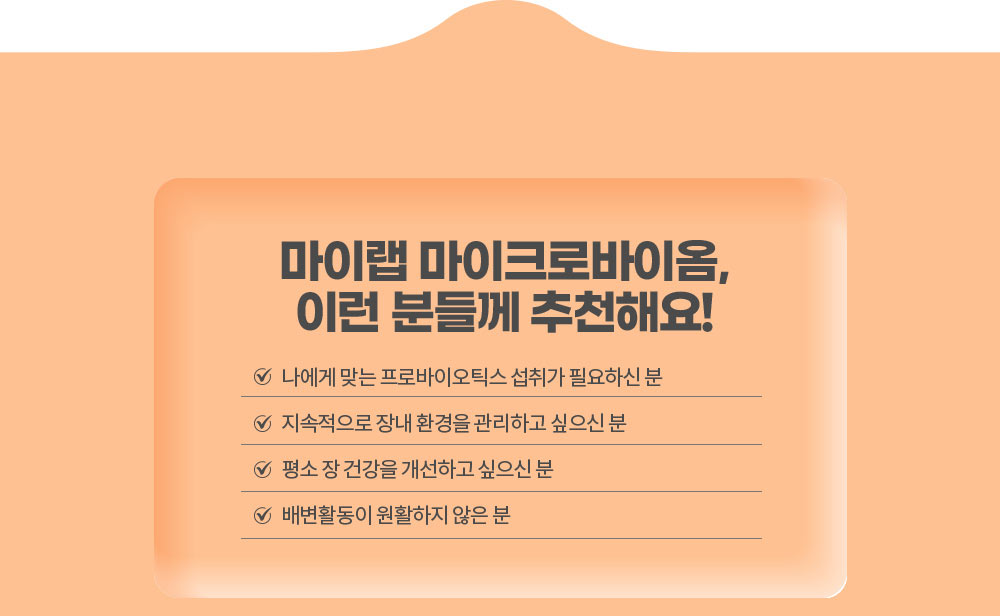 마이랩 마이크로바이옴, 이런 분들께 추천해요!
        나에게 맞는 프로바이오틱스 섭취가 필요하신 분 / 지속적으로 장내 환경을 관리하고 싶으신 분 / 평소 장 건강을 개선하고 싶으신 분 / 배변활동이 원활하지 않은 분