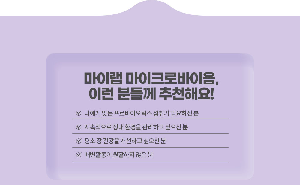 마이랩 마이크로바이옴, 이런 분들께 추천해요!
        나에게 맞는 프로바이오틱스 섭취가 필요하신 분 / 지속적으로 장내 환경을 관리하고 싶으신 분 / 평소 장 건강을 개선하고 싶으신 분 / 배변활동이 원활하지 않은 분