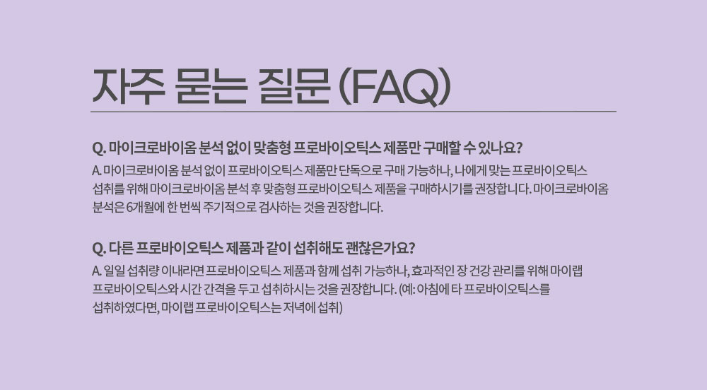 자주 묻는 질문 (FAQ)
        Q. 마이크로바이옴 분석 없이 맞춤형 프로바이오틱스 제품만 구매할 수 있나요? 
        A. 마이크로바이옴 분석 없이 프로바이오틱스 제품만 단독으로 구매 가능하나, 나에게 맞는 프로바이오틱스 섭취를 위해 마이크로바이옴 분석 후 맞춤형 프로바이오틱스 제품을 구매하시기를 권장합니다. 
        마이크로바이옴 분석은 6개월에 한 번씩 주기적으로 검사하는 것을 권장합니다.
        Q. 다른 프로바이오틱스 제품과 같이 섭취해도 괜찮은가요?
        A. 일일 섭취량 이내라면 프로바이오틱스 제품과 함께 섭취 가능하나, 효과적인 장 건강 관리를 위해 마이랩 프로바이오틱스와 시간 간격을 두고 섭취하시는 것을 권장합니다. 
        (예: 아침에 타 프로바이오틱스를 섭취하였다면, 마이랩 프로바이오틱스는 저녁에 섭취)