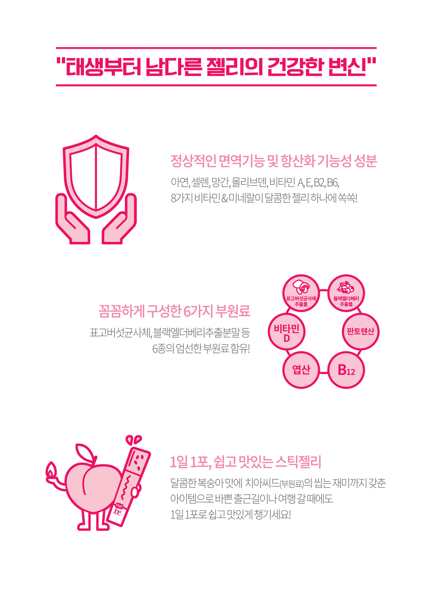 태생부터 남다른 젤리의 건강한 변신. 정상적인 면역기능 및 항산화 기능성 성분/꼼꼼하게 구성한 6가지 부원료/1일 1포, 쉽고 맛있는 스틱젤리
