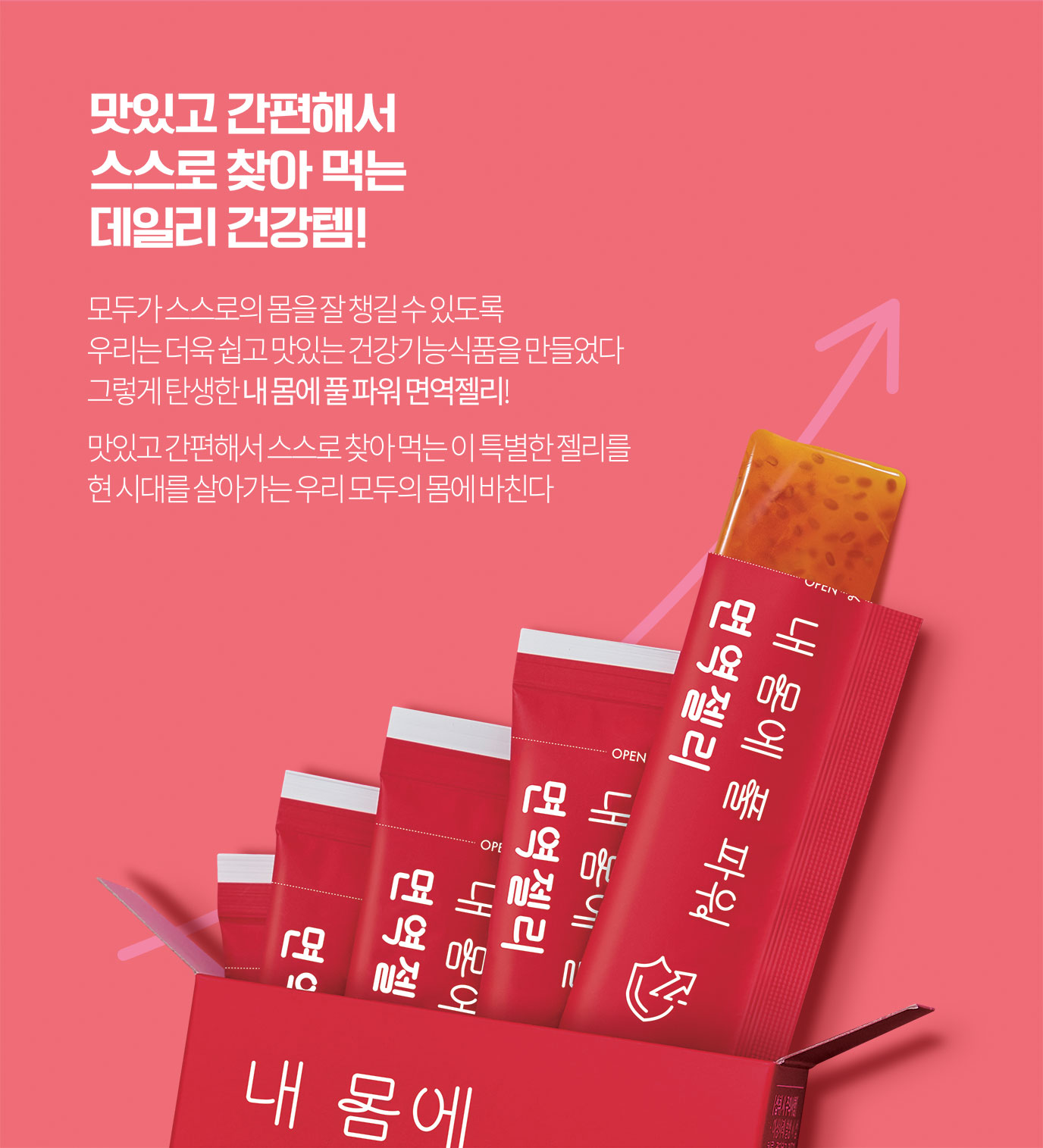 맛있고 간편해서 스스로 찾아 먹는 데일리 건강템!
모두가 스스로의 몸을 잘 챙길 수 있도록 우리는 더욱 쉽고 맛있는 건강기능식품을 만들었다 그렇게 탄생한 내 몸에 풀 파워 면역젤리!
맛있고 간편해서 스스로 찾아 먹는 이 특별한 젤리를 현 시대를 살아가는 우리 모두의 몸에 바친다