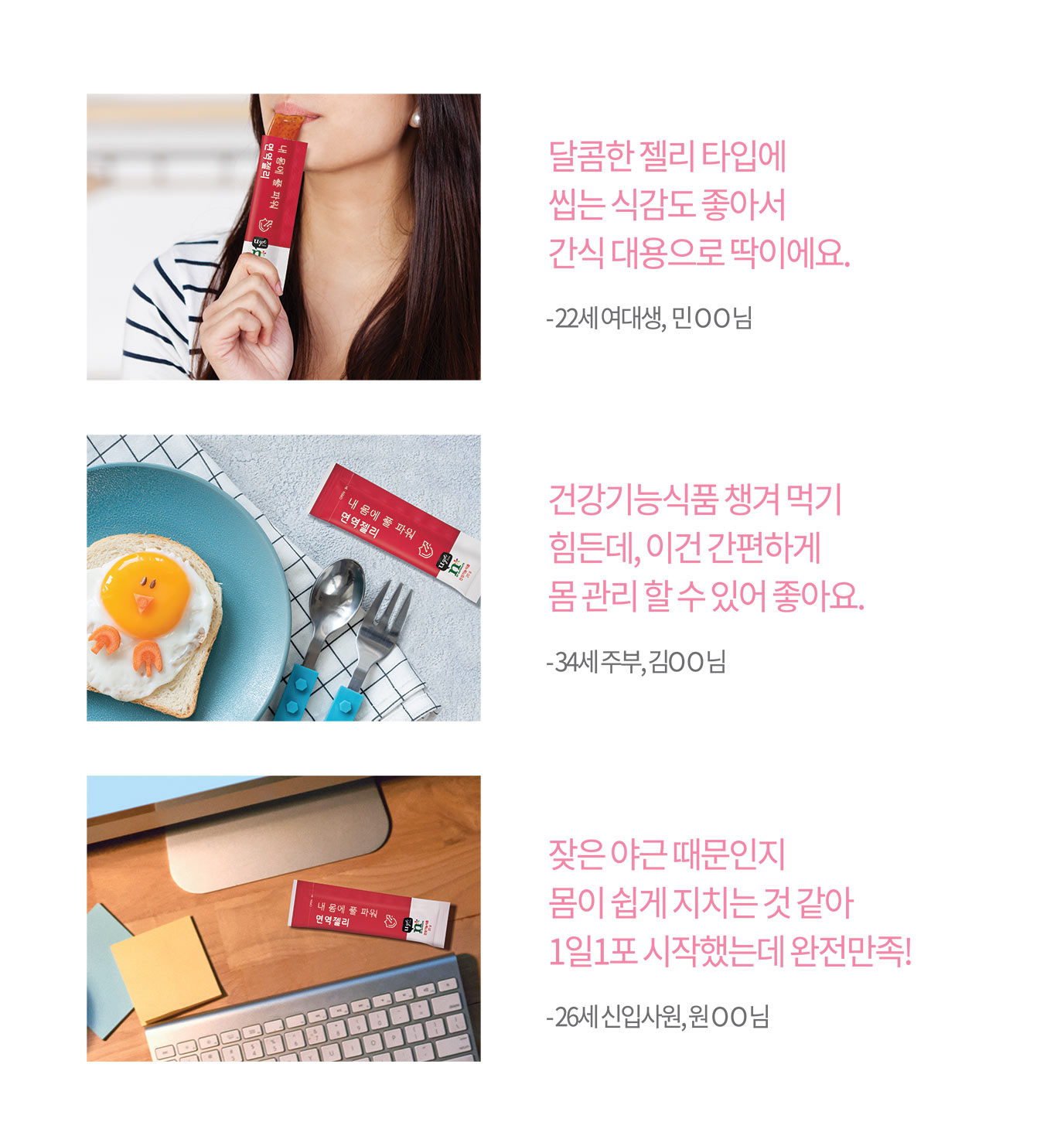 달콤한 젤리 타입에 씹는 식감도 좋아서 간식 대용으로 딱이에요.
건강기능식품 챙겨 먹기 힘든데, 이건 간편하게 몸 관리 할 수 있어 좋아요. 잦은 야근 때문인지 몸이 쉽게 지치는 것 같아 1일1포 시작했는데 완전만족!