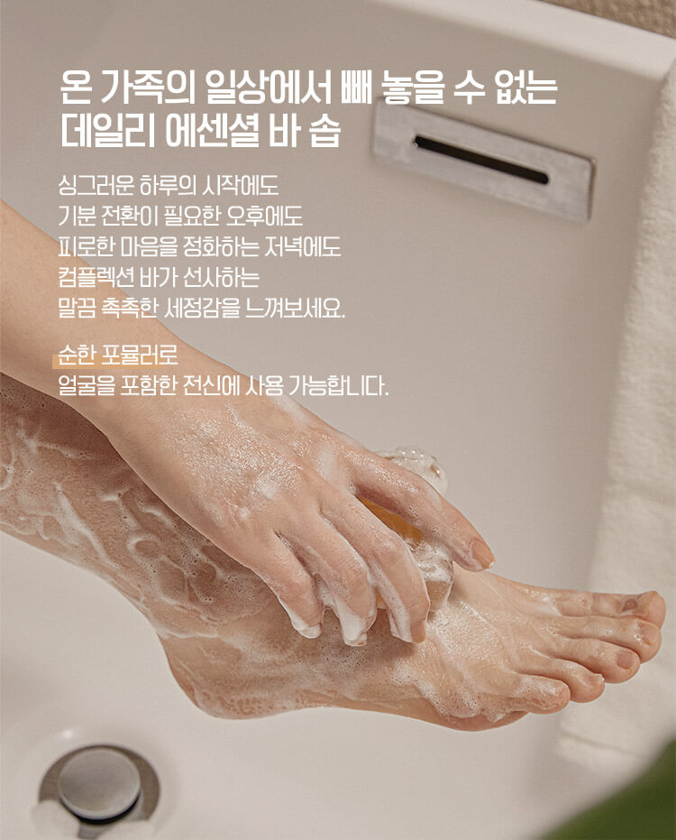 온 가족의 일상에서 빼 놓을 수 없는 데일리 에센셜 바 솝 싱그러운 하루의 시작에도 기분 전환이 필요한 오후에도 피로한 마음을 정화하는 저녁에도 컴플렉션 바가 선사하는 말끔 촉촉한 세정감을 느껴보세요. 순한 포뮬러로 얼굴을 포함한 전신에 사용 가능합니다.