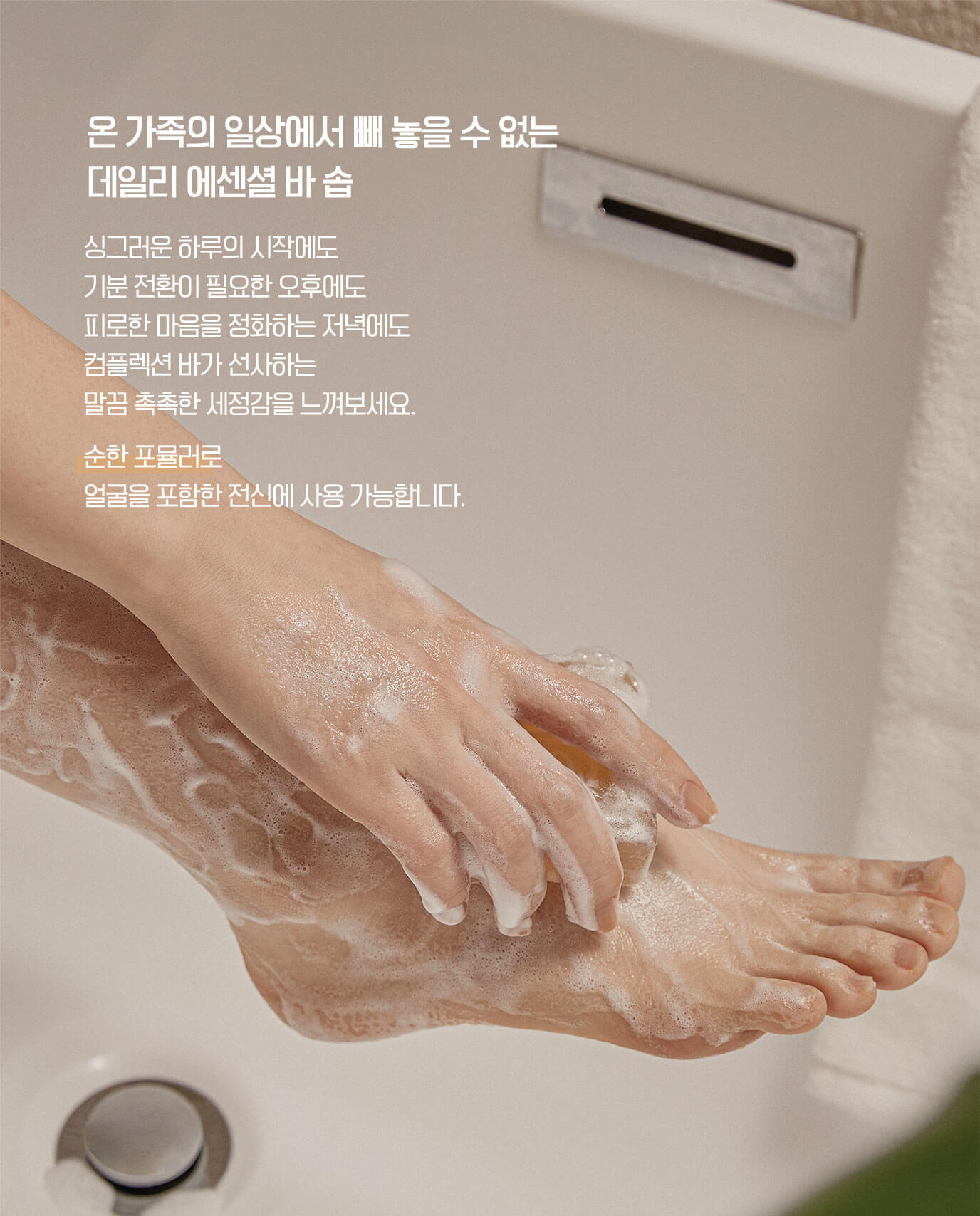 온 가족의 일상에서 빼 놓을 수 없는 데일리 에센셜 바 솝 싱그러운 하루의 시작에도 기분 전환이 필요한 오후에도 피로한 마음을 정화하는 저녁에도 컴플렉션 바가 선사하는 말끔 촉촉한 세정감을 느껴보세요. 순한 포뮬러로 얼굴을 포함한 전신에 사용 가능합니다.