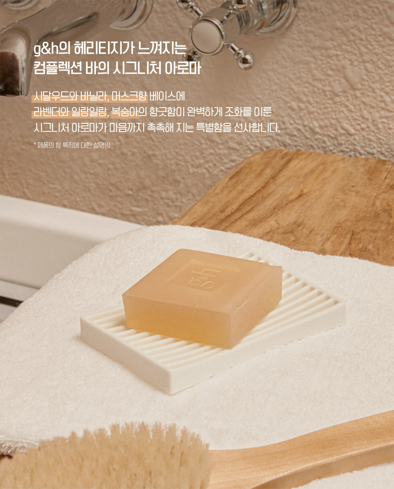 g&h의 해리티지가 느껴지는 컴플렉션 바의 시그니처 아로마 시달우드와 바닐라, 머스크향 베이스에 라벤더와 일랑일랑, 복숭아의 향긋함이 완벽하게 조화를 이룬 시그니처 아로마가 마음까지 촉촉해 지는 특별함을 선사합니다. *제품의 향 특징에 대한 설명임