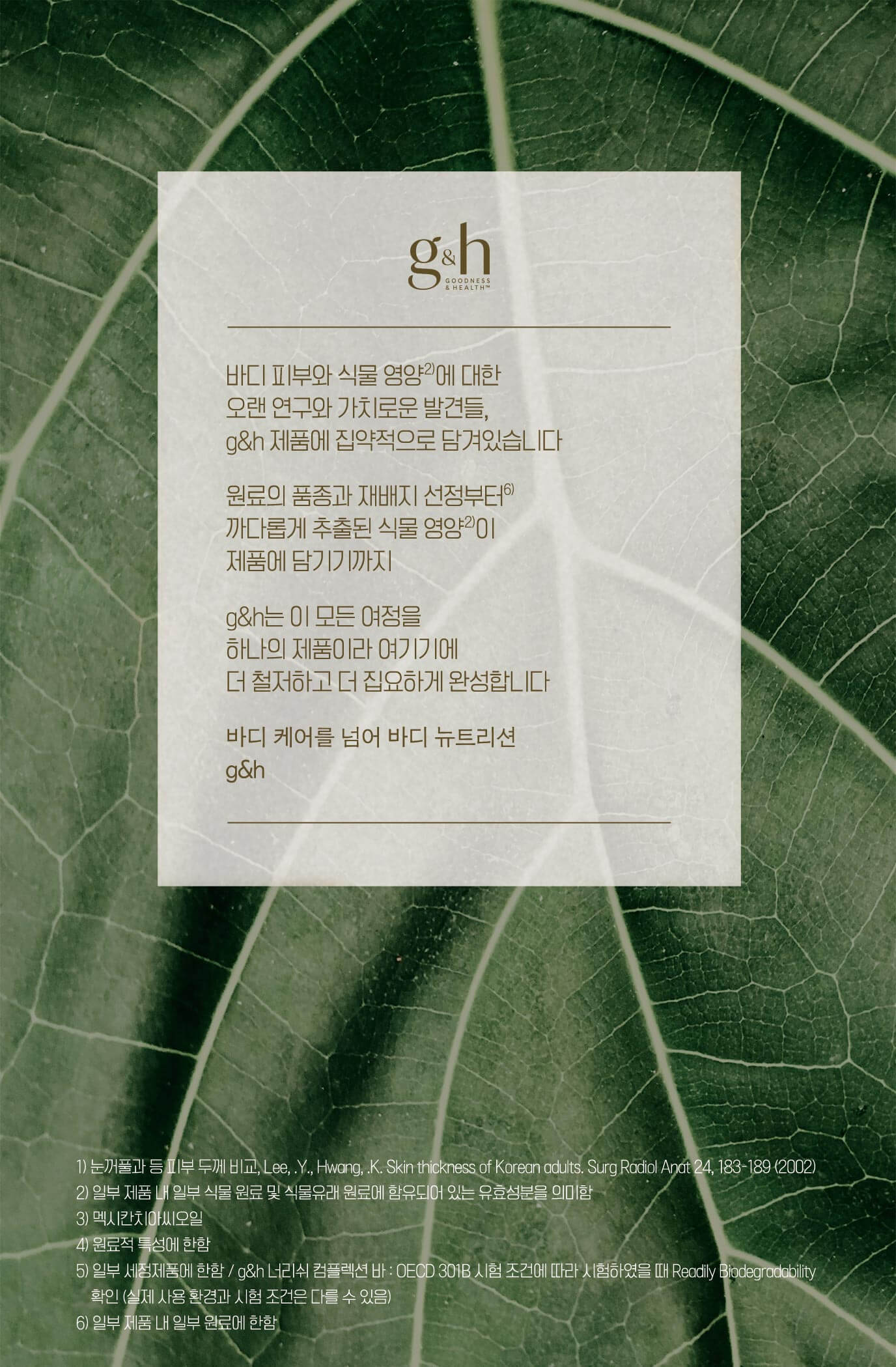 바디 피부와 식물 영양에 대한 오랜 연구와 가치로운 발견들, g&h 제품에 집약적으로 담겨있습니다 원료의 품종과 재배지 선정부터 까다롭게 추출된 식물 영양이 제품에 담기기까지 g&h는 이 모든 여정을 하나의 제품이라 여기기에 더 철처하고 더 집요하게 완성합니다 바디 케어를 넘어 바디 뉴트리션 g&h
